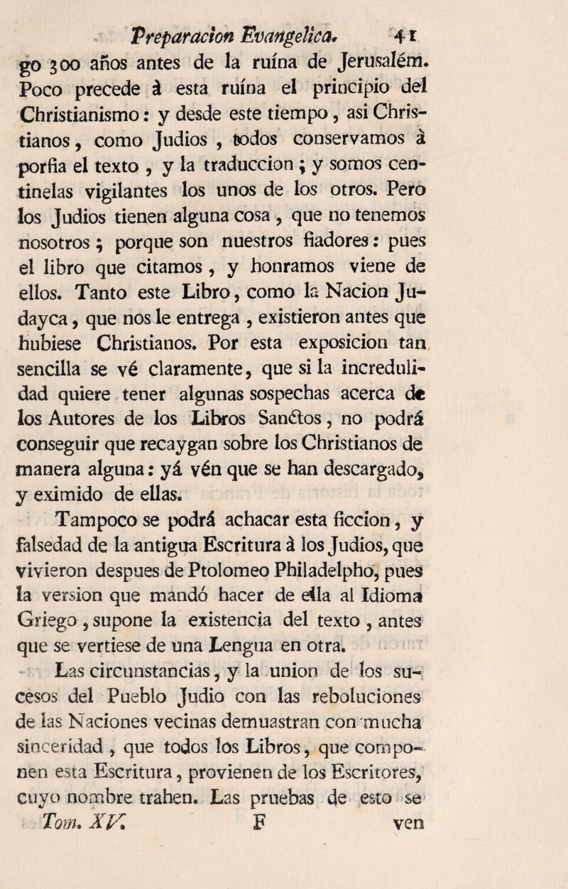 go 300 años antes de la ruina de Jerusalem* Poco precede á esta ruina el principio del Christianismo: y desde este tiempo, asi Chris- tianos, como Judios , todos conservamos á porfía el texto , y la traducción ; y somos cen¬ tinelas vigilantes los unos de los otros. Pero los Judios tienen alguna cosa , que no tenemos nosotros ; porque son nuestros fiadores: pues el libro que citamos, y honramos viene de ellos. Tanto este Libro, como la Nación Ju- dayca, que nos le entrega , existieron antes que hubiese Christianos. Por esta exposición tan sencilla se vé claramente, que si la increduli¬ dad quiere tener algunas sospechas acerca de los Autores de los Libros Sandios, no podrá conseguir que recaygan sobre los Christianos de manera alguna: yá vén que se han descargado* y eximido de ellas. Tampoco se podrá achacar esta ficción, y falsedad de la antigua Escritura á los Judios, que vivieron después de Ptolomeo Philadelpho, pues la version que mandó hacer de ella al Idioma Griego, supone la existencia del texto , antes que se vertiese de una Lengua en otra. Las circunstancias, y la union de los su¬ cesos del Pueblo Judio con las rebotaciones de las Naciones vecinas demuestran con mucha sinceridad , que todos los Libros, que compo¬ nen esta Escritura, provienen de los Escritores, cuyo nombre trahen. Las pruebas de esto se Tom. XV F ven