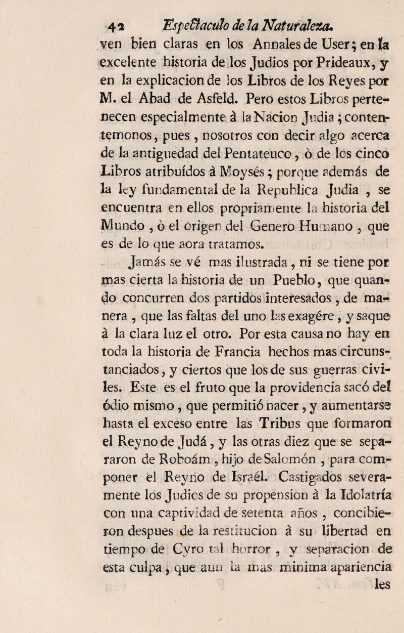 ven bien claras en los Anuales de User; en ía excelente historia de los Judíos por Prideaux, y en la explicación de los Libros de los Reyes por M. el Abad de Asfeld. Pero estos Libros perte¬ necen especialmente á la Nación Judia; conten¬ témonos , pues , nosotros con decir algo acerca de la antigüedad del Pentateuco , ó de los cinco Libros atribuidos á Moysés; porque además de la ley fundamental de la República Judia , se encuentra en ellos propriamente la historia del Mundo , ó el origen del Genero Humano , que es de lo que aora tratamos. Jamás se vé mas ilustrada , ni se tiene por mas cierta la historia de un Pueblo, que quan- do concurren dos partidos interesados, de ma¬ nera , que las faltas del uno lasexagére , y saque á la clara luz el otro. Por esta causa no hay en toda la historia de Francia hechos mas circuns¬ tanciados , y ciertos que los de sus guerras civi¬ les. Este es el fruto que la providencia sacó del odio mismo, que permitió nacer, y aumentarse hasta el exceso entre las Tribus que formaron el Rey no de Judá, y las otras diez que se sepa¬ raron de Roboám , hijo de Salomón , para com¬ poner el Rey no de Israél. Castigados severa¬ mente los Judies de su propensión á la Idolatría con una captividad de setenta años , concibie¬ ron después de la restitución á su libertad en tiempo de Cvro tal horror , y separación de esta culpa , que aun la mas minima apariencia les