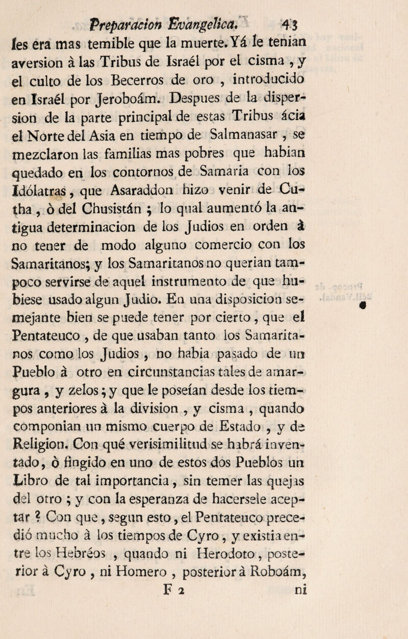 íes era mas temible que la muerte, Yá le tenían aversion á las Tribus de Israél por el cisma , y el culto de los Becerros de oro , introducido en Israél por Jeroboám. Después de la disper¬ sión de la parte principal de estas Tribus acia el Norte del Asia en tiempo de Salmanasar , se mezclaron las familias mas pobres que habían quedado en los contornos de Samaria con los Idólatras, que Asaraddon hizo venir de Cu^ tha , ó del Chusistán ; lo qual aumentó la an¬ tigua determinación de los Judíos en orden á no tener de modo alguno comercio con los Samaritanos; y los Samaritanos no querían tam¬ poco servirse de aquel instrumento de que hu¬ biese usado algún Judio. En una disposición se¬ mejante bien se puede tener por cierto, que el Pentateuco , de que usaban tanto los Samarita¬ nos como los Judíos, no había pasado de un Pueblo á otro en circunstancias tales de amar¬ gura , y zeíos; y que le poseían desde ios tiem¬ pos anteriores á la division , y cisma , quando componían un mismo cuerpo de Estado , y de Religión. Con qué verisimilitud se habrá inven¬ tado, o fingido en uno de estos dos Pueblos un Libro de tal importancia, sin temer las quejas del otro ; y con la esperanza de hacérsele acep¬ tar ? Con que, según esto, el Pentateuco prece¬ dió mucho á los tiempos de Cyro, y existia en¬ tre los Hebréos , quando ni Herodoto, poste¬ rior á Cyro , ni Homero , posteriori Roboám, F 2 ni