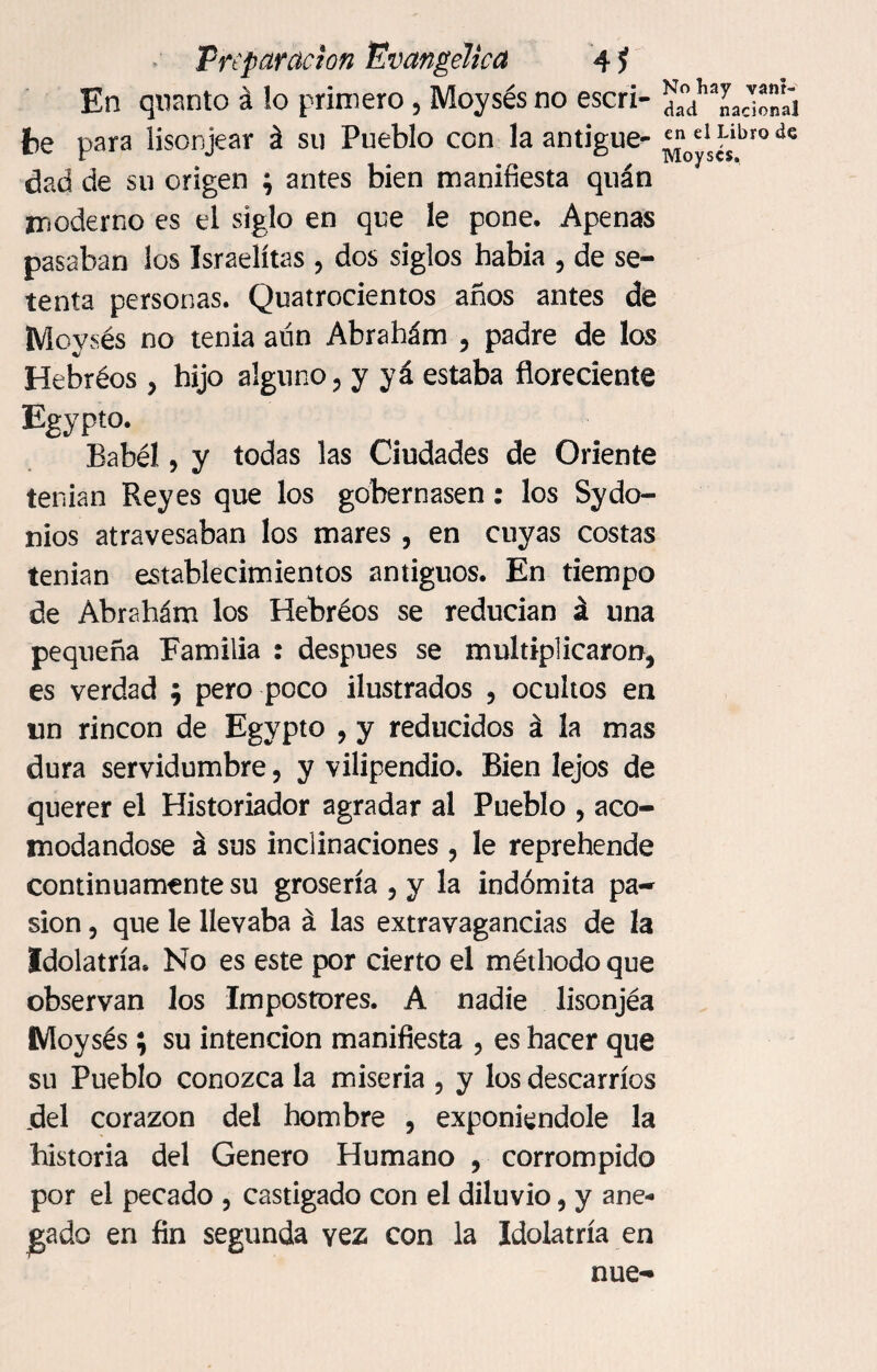 En quanto á lo primero, Moysés no escri¬ be para lisonjear á su Pueblo con la antigüe¬ dad de su origen ; antes bien manifiesta quán moderno es el siglo en que le pone. Apenas pasaban los Israelitas ? dos siglos babia , de se¬ tenta personas. Quatrocientos años antes de Moysés no tenia aún Abrahám 5 padre de los Hebréos , hijo alguno, y yá estaba floreciente Egypto. Babél, y todas las Ciudades de Oriente tenian Reyes que los gobernasen: los Sydo- nios atravesaban los mares , en cuyas costas tenian establecimientos antiguos. En tiempo de Abrahám los Hebréos se reducían á una pequeña Familia : después se multiplicaron^ es verdad $ pero poco ilustrados 5 ocultos en un rincón de Egypto , y reducidos á la mas dura servidumbre, y vilipendio. Bien lejos de querer el Historiador agradar al Pueblo , aco¬ modándose á sus inclinaciones , le reprehende continuamente su grosería , y la indómita pa¬ sión , que le llevaba á las extravagancias de la Idolatría. No es este por cierto el méthodo que observan los Impostores. A nadie lisonjéa Moysés; su intención manifiesta , es hacer que su Pueblo conozca la miseria , y los descarríos del corazón del hombre , exponiéndole la historia del Genero Humano , corrompido por el pecado , castigado con el diluvio, y ane¬ gado en fin segunda vez con la Idolatría en nue- No hay vani¬ dad nacional en el Libro de Moyscs.