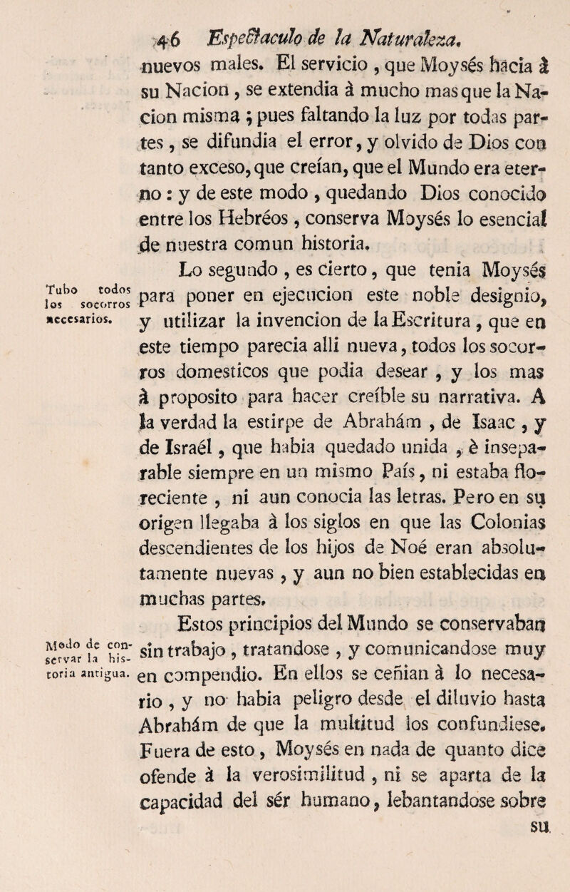 Tubo todos los socorros Necesarios. jvfodo de con¬ servar la his¬ toria antigua. 4 6 EspeBfaculo de la Naturaleza• nuevos males. El servido , que Moysés hacia i su Nación , se extendía á mucho masque la Na¬ ción misma ; pues faltando la luz por todas par¬ tes , se difundía el error, y olvido de Dios con tanto exceso, que creían, que el Mundo era eter¬ no : y de este modo , quedando Dios conocido entre los Hebréos, conserva Moysés lo esencial de nuestra común historia. Lo segundo , es cierto, que tenia Moysés para poner en ejecución este noble designio, y utilizar la invención de la Escritura , que en este tiempo parecía alíi nueva, todos los socor¬ ros domésticos que podia desear , y los mas i proposito para hacer creíble su narrativa. A la verdad la estirpe de Abrahám , de Isaac , y de Israél, que había quedado unida , é insepa¬ rable siempre en un mismo País, ni estaba ño- reciente , ni aun conocía las letras. Pero en su origen llegaba á los siglos en que las Colonias descendientes de los hijos de Noé eran absolu¬ tamente nuevas, y aun no bien establecidas ea muchas partes. Estos principios del Mundo se conservaban sin trabajo , tratándose , y comunicándose muy en compendio. En ellos se ceñían á lo necesa¬ rio , y no había peligro desde el diluvio hasta Abrahám de que la multitud los confundiese. Fuera de esto, Moysés en nada de quanto dice ofende á la verosimilitud , ni se aparta de la capacidad del ser humano, lebantandose sobre su