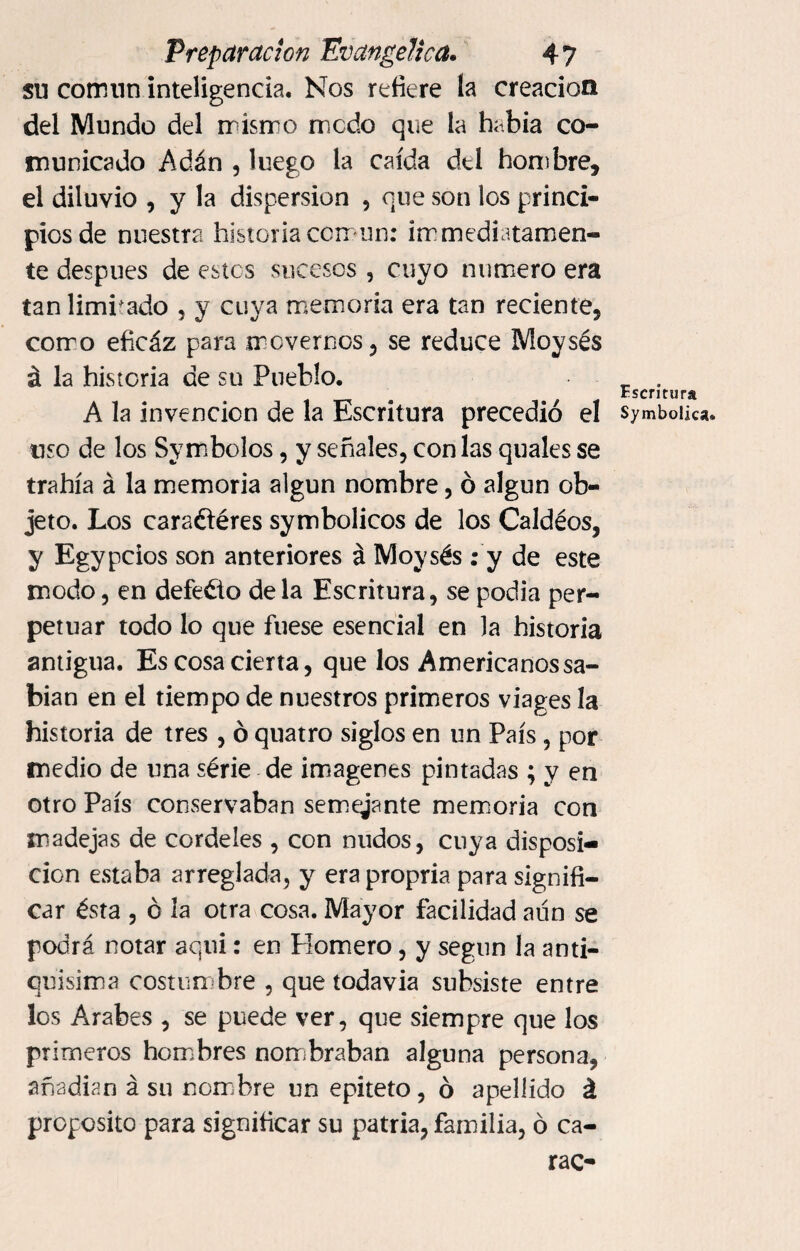 su común inteligencia. Nos refiere la creación del Mundo del mismo ruedo que la había co¬ municado Adán , luego la caída del hombre, el diluvio , y la dispersion , que son los princi¬ pios de nuestra historia común: ¡inmediatamen¬ te después de estos sucesos , cuyo numero era tan limitado , y cuya memoria era tan reciente, como eficáz para movernos, se reduce Moysés á la historia de su Pueblo. A la invención de la Escritura precedió el uso de los Symbolos, y señales, con las quales se trahía á la memoria algún nombre, ó algún ob¬ jeto. Los caraétéres symbolicos de los Caldéos, y Egypcios son anteriores á Moysés: y de este modo, en defecto de la Escritura, se podia per¬ petuar todo lo que fuese esencial en la historia antigua. Es cosa cierta, que los Americanos sa¬ bían en el tiempo de nuestros primeros viages la historia de tres , ó quatro siglos en un País, por medio de una série de imágenes pintadas ; y en otro País conservaban semeyante memoria con madejas de cordeles , con nudos, cuya disposi¬ ción estaba arreglada, y era propria para signifi¬ car ésta , ó la otra cosa. Mayor facilidad aún se podrá notar aquí: en Plomero, y según la anti¬ quísima costumbre , que todavía subsiste entre los Arabes , se puede ver, que siempre que los Pr imeros hombres nombraban alguna persona, añadían á su nombre un epíteto, ó apellido á proposito para significar su patria, familia, ó ca¬ rao Escritura Symbolics.