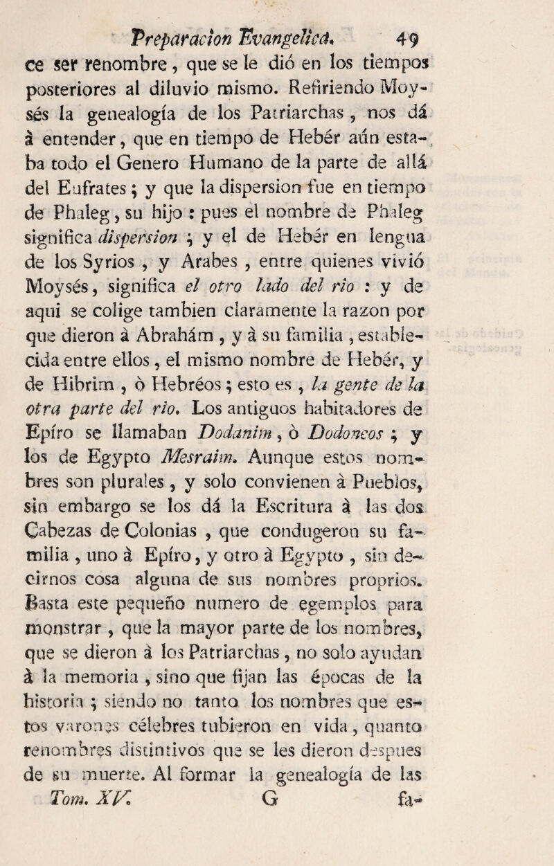 ce ser renombre, que se le dio en los tiempos posteriores al diluvio mismo. Refiriendo Moy- sés la genealogía de los Patriarchas , nos dá á entender, que en tiempo de Hebér aún esta¬ ba todo el Genero Humano de la parte de allá del Eufrates; y que la dispersion fue en tiempo de Phaleg, su hijo : pues el nombre de Phaleg significa dispersion \ y el de Hebér en lengua de ios Syrios , y Arabes , entre quienes vivió Moysés, significa el otro lado del rio : y de aqui se colige también claramente la razón por que dieron á Abrahám , y á su familia , estable¬ cida entre ellos, el mismo nombre de Hebér, y de Hibrim , ó Hebreos; esto es , la gente de la otra parte del rio. Los antiguos habitadores de Epíro se llamaban Dodanim , ó Dado neos ; y los de Egypto Mesraim» Aunque estos nom¬ bres son plurales , y solo convienen á Pueblos* sin embargo se los dá la Escritura á las dos Cabezas de Colonias , que condugeron su fa¬ milia , uno á Epíro, y otro á Egypto , sin de¬ cirnos cosa alguna de sus nombres proprios. Basta este pequeño numero de egemplos para monstrar, que la mayor parte de los nombres, que se dieron á los Patriarchas , no solo ayudan á la memoria , sino que fijan las épocas de la historia ; siendo no tanto los nombres que es¬ tos varones célebres tubieron en vida, quanto renombres distintivos que se les dieron después de su muerte. Al formar la genealogía de las Tom, XIG fa~