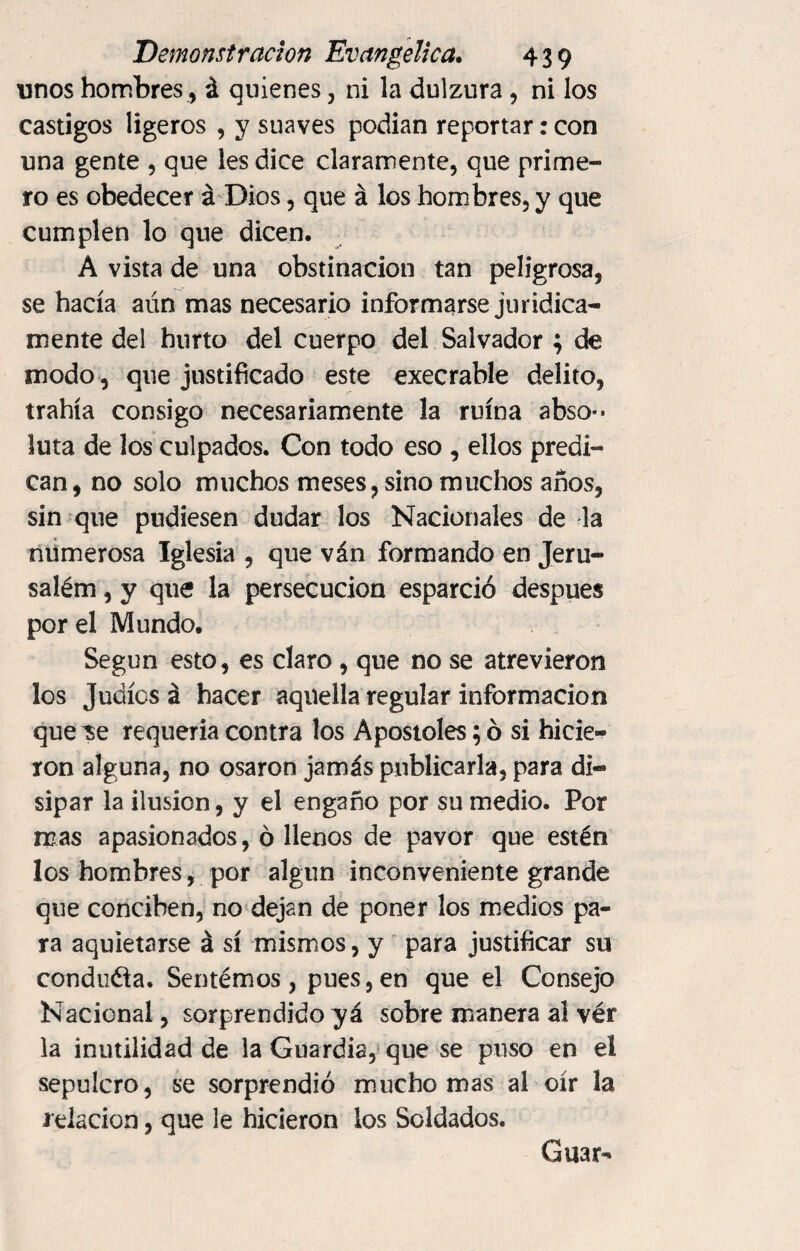 unos hombres, á quienes, ni la dulzura, ni los castigos ligeros , y suaves podían reportar: con una gente , que les dice claramente, que prime¬ ro es obedecer á Dios, que á los hombres, y que cumplen lo que dicen. A vista de una obstinación tan peligrosa, se hacía aún mas necesario informarse jurídica¬ mente del hurto del cuerpo del Salvador ; de modo , que justificado este execrable delito, trahía consigo necesariamente la ruina abso** luta de los culpados. Con todo eso , ellos predi¬ can, no solo muchos meses, sino muchos años, sin que pudiesen dudar los Nacionales de la numerosa Iglesia , que ván formando en Jeru- salém, y que la persecución esparció después por el Mundo. Según esto, es claro , que no se atrevieron los Judíos á hacer aquella regular información que ^se requería contra los Apostóles; ó si hicie¬ ron alguna, no osaron jamás publicarla, para di¬ sipar la ilusión, y el engaño por su medio. Por mas apasionados, ó llenos de pavor que estén los hombres, por algún inconveniente grande que conciben, no dejan de poner los medios pa¬ ra aquietarse á sí mismos, y para justificar su conduéla. Sentémos, pues, en que el Consejo Nacional, sorprendido yá sobre manera al vér la inutilidad de la Guardia, que se puso en el sepulcro, se sorprendió mucho mas al oír la relación, que le hicieron los Soldados. Guar-