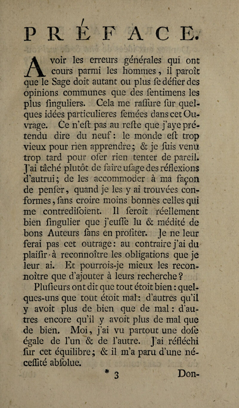 / PREFACE. voir les erreurs générales qui ont cours parmi les hommes, il paroîc que le Sage doit autant ou plus fe défier des opinions communes que des fentimens les plus finguliers. Cela me rafllire fur quel¬ ques idées particulières femées dans cet Ou¬ vrage. Ce n’eft pas au relie que j’aye pré¬ tendu dire du neuf : le monde ell trop vieux pour rien apprendre; & je fuis venu trop tard pour ofer rien tenter de pareil. J’ai tâché plutôt de faire ufage des réflexions d’autrui; de les accommoder à ma façon de penfer, quand je les y ai trouvées con¬ formes , fans croire moins bonnes celles qui me contredifoient. Il feroit réellement bien fmgulier que j’eufle lu & médité de bons Auteurs fans en profiter. Je ne leur ferai pas cet outrage: au contraire j’ai du plaifîr - à reconnoître les obligations que je leur ai. Et pourrois-je mieux les recon¬ noître que d’ajouter à leurs recherche ? Plufieurs ont dit que tout étoit bien : quel¬ ques-uns que tout étoit mal: d’autres qu’il y avoit plus de bien que de mal : d’au¬ tres encore qu’il y avoit plus de mal que de bien. Moi, j’ai vu partout une dofe égale de l’un & de l’autre. J’ai réfléchi fur cet équilibre; & il m’a paru d’une né- ceifité abfolue. Don-