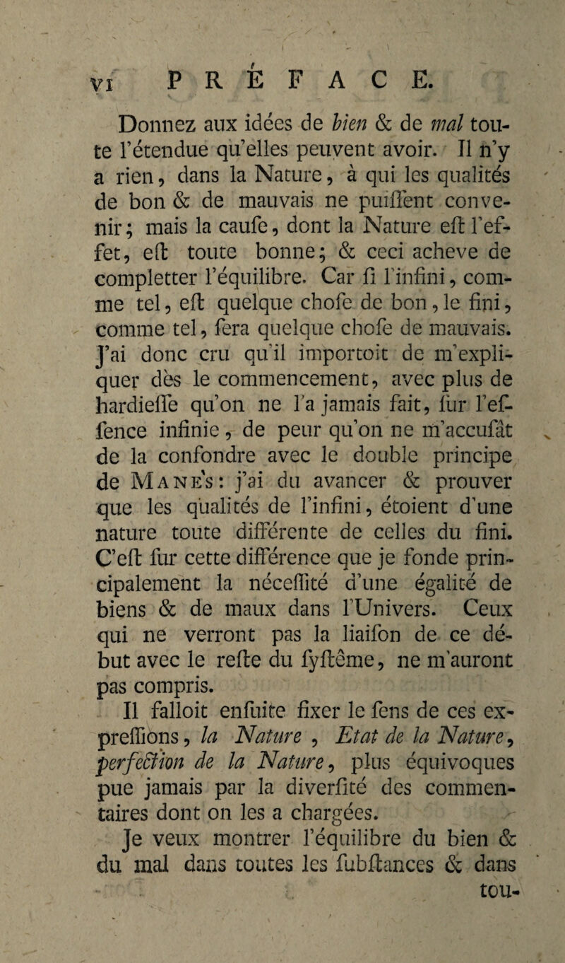 Donnez aux idées de bien & de mal tou¬ te l’étendue qu’elles peuvent avoir. Il n’y a rien, dans la Nature, à qui les qualités de bon & de mauvais ne puiffent conve¬ nir; mais la caufe, dont la Nature eft l’ef¬ fet, eft toute bonne; & ceci achevé de completter l’équilibre. Car fi l’infini, com¬ me tel, eft quelque chofe de bon,le fini, comme tel, fera quelque chofe de mauvais. J’ai donc cru qu'il importoit de m’expli¬ quer dès le commencement, avec plus de hardielfe qu’on ne l’a jamais fait, fur l’ef- fence infinie, de peur qu’on ne m’accufât de la confondre avec le double principe de Manes: j’ai du avancer & prouver que les qualités de l’infini, étoient d’une nature toute différente de celles du fini. C’eft fur cette différence que je fonde prin¬ cipalement la néceffité d’une égalité de biens & de maux dans l’Univers. Ceux qui ne verront pas la liaifon de ce dé¬ but avec le refte du fyftême, ne m'auront pas compris. Il falloit enfuite fixer le fens de ces ex- preffiôns, la Nature , Etat de la Nature, perfection de la Nature, plus équivoques pue jamais par la diverfité des commen¬ taires dont on les a chargées. Je veux montrer l’équilibre du bien & du mal dans toutes les fubftanccs & dans tou-