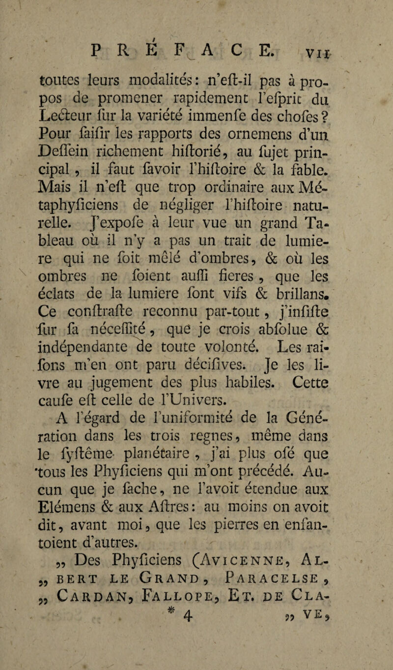 toutes leurs modalités : n’eft-il pas à pro¬ pos de promener rapidement fefpric du Leéieur fur la variété immenfe des chofes ? Pour faifir les rapports des ornemens d’un Deffein richement hiftorié, au fujet prin¬ cipal , il faut favoir l’hiftoire & la fable. Mais il n’eft que trop ordinaire aux Mé- taphyficiens de négliger l’hiftoire natu¬ relle. J’expofe à leur vue un grand Ta¬ bleau où il n’y a pas un trait de lumiè¬ re qui ne foit mêlé d’ombres, & où les ombres ne foient auffi fieres , que les éclats de la lumière font vifs & brillans. Ce conftrafte reconnu par-tout, j’infifte fur fi néceffité, que je crois abfolue & indépendante de toute volonté. Les rai- fons m’en ont paru décifives. Je les li¬ vre au jugement des plus habiles. Cette caufe efi: celle de fUnivers. A l’égard de funiformité de la Géné¬ ration dans les trois regnes, même dans le fyftême- planétaire , j’ai plus ofé que 'tous les Phyficiens qui m’ont précédé. Au¬ cun que je fiche, ne l’avoït étendue aux Elémens & aux Aftres: au moins on avoit dit, avant moi, que les pierres en enfan- toient d’autres. „ Des Phyficiens (Avicenne, Al. „ bert le Grand, Paracelse, 33 Cardan, Fallope, Et. de Cla- * 4- *•> VE,