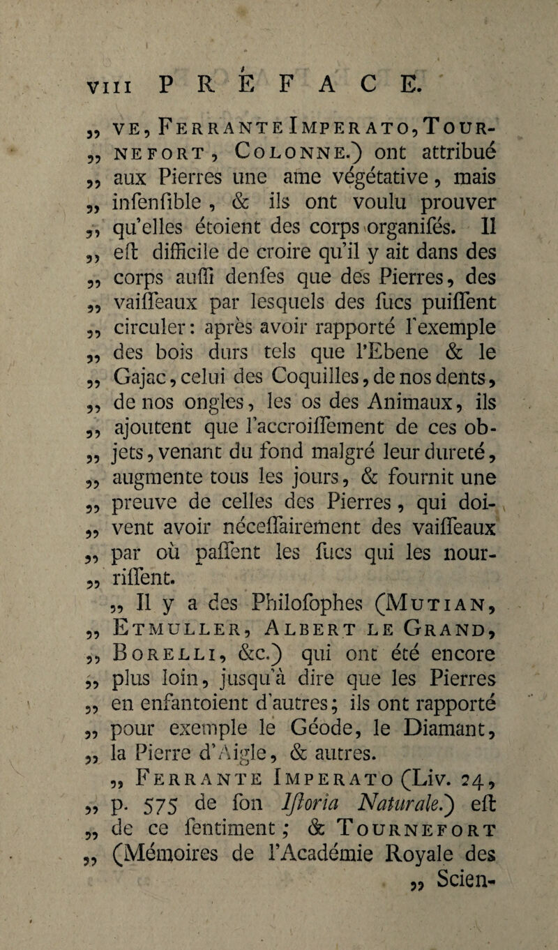 „ ve9 Ferrante Imper ato,Tour- „ nefort, Colonne.) ont attribué 33 aux Pierres une ame végétative, mais 3, infenfible , & ils ont voulu prouver 3, quelles étoient des corps organifés. 11 3, eft difficile de croire qu’il y ait dans des 33 corps auffi denfes que des Pierres, des ,3 vaifleaux par lesquels des lues puiflent 3, circuler: après avoir rapporté l’exemple 33 des bois durs tels que l’Ebene & le ,3 Gajac 3 celui des Coquilles, de nos dents, „ denos ongles, les os des Animaux, ils 3, ajoutent que l’accroiflement de ces ob- 3, jets, venant du fond malgré leur dureté, „ augmente tous les jours, & fournit une 3, preuve de celles des Pierres, qui doi- 3, vent avoir néceffairement des vailfeaux 3, par où paflent les fucs qui les nour- 3, riffent. 3, Il y a des Philofophes (Mutian, 3, Etmuller, Albert le Grand, ,, Borelli, &c.) qui ont été encore 3, plus loin, jusqu’à dire que les Pierres 3, en enfantoient d’autres ; ils ont rapporté 3, pour exemple le Géode, le Diamant, 3, la Pierre d’Aigle, & autres. „ Ferrante Imperato (Liv. 24, 5? P* 575 de fon IJloria Naturale.) eft 3, de ce fentiment ; & Tournefort 3, (Mémoires de l’Académie Royale des 3, Scien-