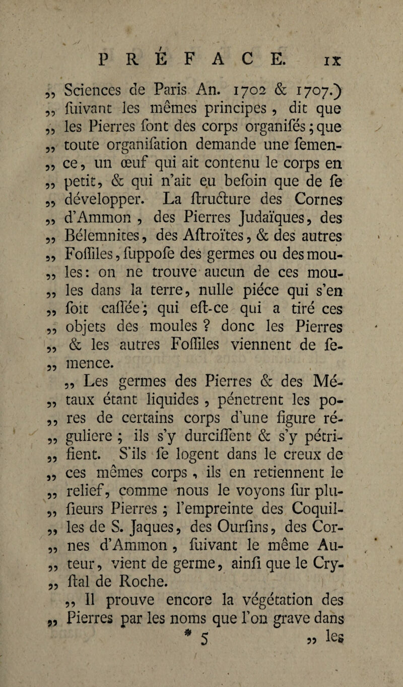 „ Sciences de Paris An. 1702 & 1707.) „ fuivant les mêmes principes , die que „ les Pierres font des corps organifés ; que 5, toute organifation demande une femen- ce, un œuf qui ait contenu le corps en ,, petit, & qui n’ait eu befoin que de fe 5, développer. La ftructure des Cornes „ d’Ammon , des Pierres Judaïques, des ,, Bélemnites, des Aftroïtes, & des autres „ Foffiles,fuppofe des germes ou desmou- 3, les: on ne trouve aucun de ces mou- 3, les dans la terre, nulle pièce qui s’en „ foit caflée-; qui eft-ce qui a tiré ces ,, objets des moules ? donc les Pierres „ & les autres Foffiles viennent de fe- „ mence. 3, Les germes des Pierres & des Mé- „ taux étant liquides , pénètrent les po- ,, res de certains corps d’une figure ré- „ guliere ; ils s’y durciflent & s’y pétri- 3, fient. S’ils fe logent dans le creux de 3, ces memes corps , ils en retiennent le 33 relief 3 comme nous le voyons fur plu- „ fieurs Pierres ; l’empreinte des Coquil- 3, les de S. Jaques, des Ourfins, des Cor- 3, nés d’Ammon , fuivant le même Au- „ teur, vient de germe, ainfi que le Cry- 3, fiai de Roche. ! „ 11 prouve encore la végétation des ,, Pierres par les noms que l’on grave dans j 35