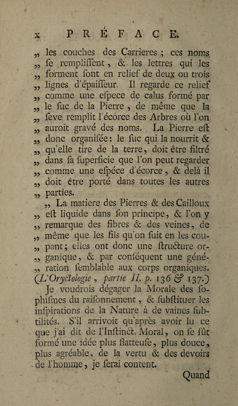 „ les couches des Carrières ; ces noms, fe remplirent, & les lettres qui les forment font en relief de deux ou trois lignes d’épaiffeuia Il regarde ce relief 55 comme une efpece de calus formé par 3, le fuc de la Pierre , de même que la 55 55 55 55 55 55 55 55 55 feve remplit 1 écorce des Arbres où Ton auroit gravé des noms. La Pierre eft donc organifée : le fuc qui la nourrit & quelle tire de la terre, doit être filtré dans fa fupérficie que Ion peut regarder comme une efpéce d écorce, & delà il doit être porté dans toutes les autres 33 parties. 33 La matière des Pierres & des Cailloux eft liquide dans fon principe, & Ton y remarque des fibres & des veines, de même que les fils qu’on fuit en les cou¬ pant; elles ont donc une ftructure or- 3, ganique, & par conféquent une géné- „ ration femblable aux corps organiques. (L'Ory biologie , partie IL p. 136 ê? 13 70 Je voudrais dégager la Morale des fo- phifmes du raifonnement, & fubftituer les infpirations de la Nature à de vaincs fub- tilités. S’il arrivoit qu après avoir lu ce que j’ai dit de l’Inftincl. Moral, on fe fût formé une idée plus flatteufe, plus douce, plus agréable, de la vertu & des devoirs de rhomme ? je ferai content. Quand 55 55 55 5>