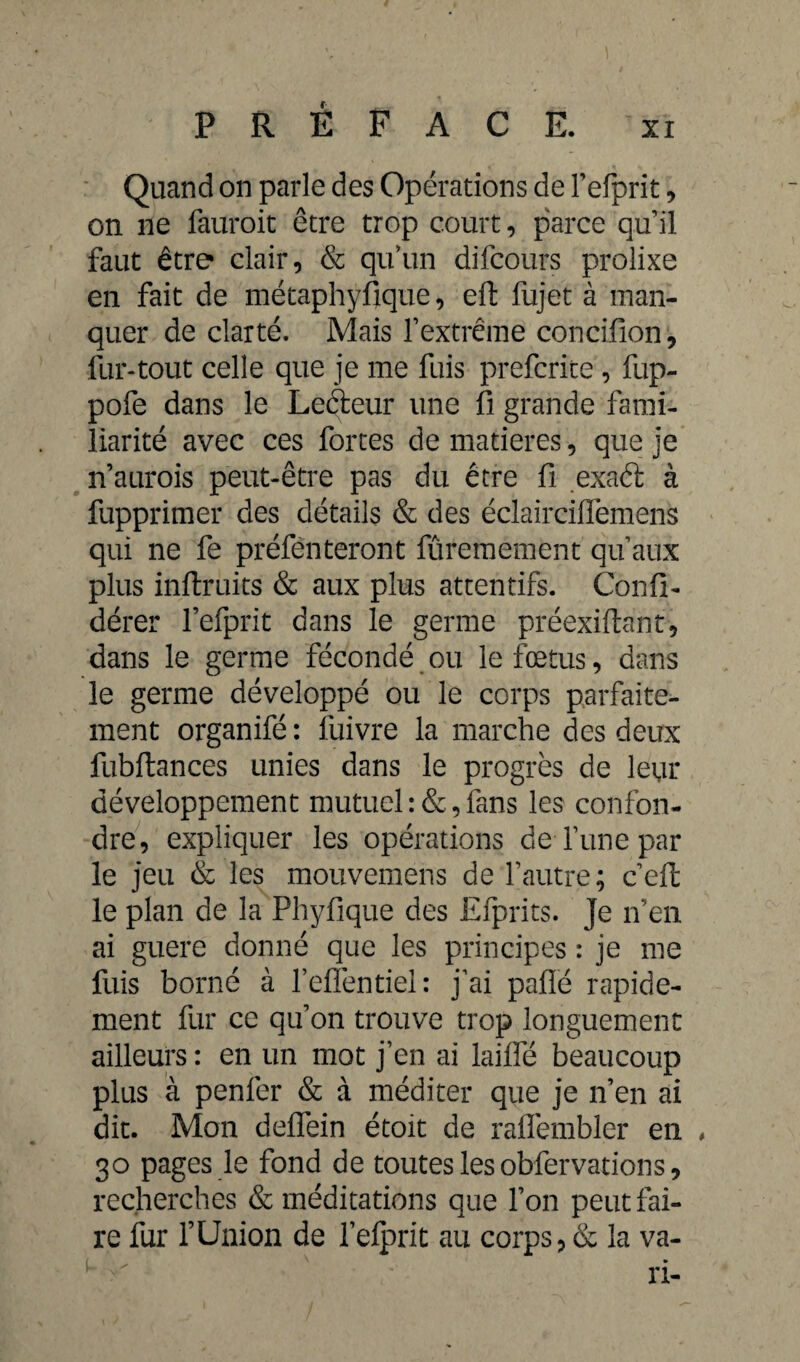 Quand on parle des Opérations de l’efprit, on ne fauroit être trop court, parce qu’il faut être clair, & quïm difcours prolixe en fait de métaphyfique, eft fujet à man¬ quer de clarté. Mais l’extrême concifion, fur-tout celle que je me fuis prefcrite, fup- pofe dans le Leéteur une fi grande fami¬ liarité avec ces fortes de matières, que je n’aurois peut-être pas du être fi exaét à fupprimer des détails & des éclairciiïèmens qui ne fe préfenteront fûremement qu’aux plus inftruits & aux plus attentifs. Confi- dérer l’efprit dans le germe préexiftant, dans le germe fécondé ou le fœtus, dans le germe développé ou le corps parfaite¬ ment organifé : fuivre la marche des deux fubftances unies dans le progrès de leur développement mutuel fans les confon¬ dre, expliquer les opérations de Tune par le jeu & les mouvemens de l’autre; c’eft le plan de la Phyfique des Efprits. Je n’en ai guere donné que les principes : je me fuis borné à l’eflentiel: j’ai pafié rapide¬ ment fur ce qu’on trouve trop longuement ailleurs : en un mot j’en ai laide beaucoup plus à penfer & à méditer que je n’en ai dit. Mon deffein étoit de raffembler en , 30 pages le fond de toutes les obfervations, recherches & méditations que l’on peut fai¬ re fur fUnion de felprit au corps, & la va¬ ri-