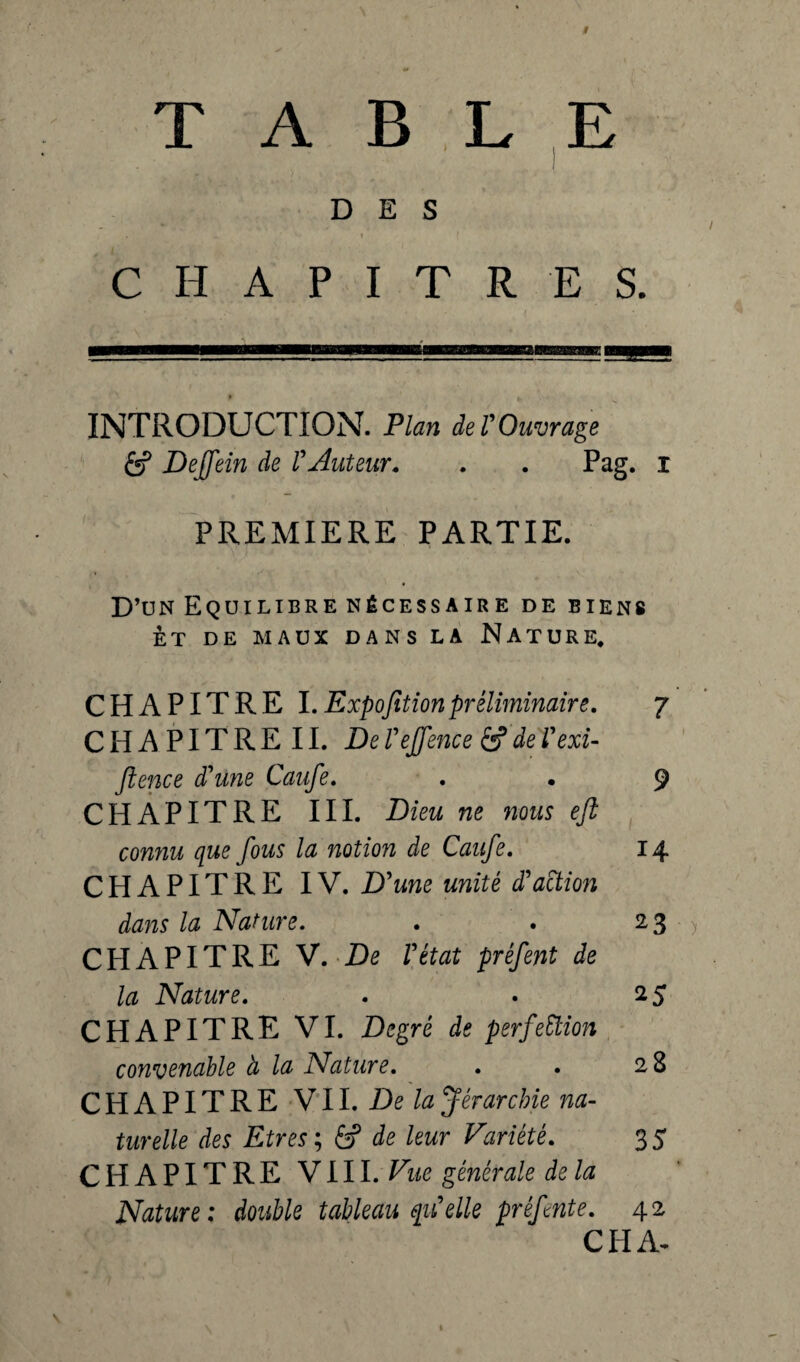 TABLE DES CHAPITRES. INTRODUCTION. Plan de T Ouvrage 6? Dejfein de VAuteur. . . Pag. i PREMIERE PARTIE. D’un Equilibre nécessaire de biens ET DE MAUX DANS LA NATURE. CHAPITRE I.Expofitionpréliminaire. 7 C H A PIT R E 11. De l'effence & de l'exi- flence d'üne Caufe. . • 9 CHAPITRE III. Dieu ne nous eji connu que fous la notion de Caufe. 14 CHAPITRE IV. D'une unité d'action dans la Nature. . . 23 CPI A PITRE V. De l'état préfent de la Nature. . • 25 CHAPITRE VI. Degré de perfection convenable à la Nature. . . 28 CHAPITRE VII. De la Jérarcbie na¬ turelle des Etres ; âf de leur Variété. 35 CHAPITRE VIII. Vue générale de la Nature : double tableau qu'elle prêfnte. 42