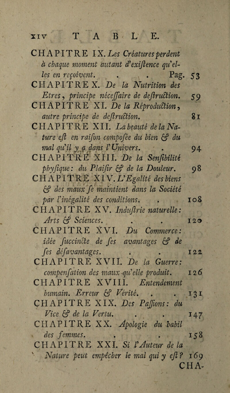 CHAPITRE IX. Les Créatures perdent à chaque moment autant d'exiftence quel- les en reçoivent. . . Pag. 53 C H A PIT R E X. De la Nutrition des Etres, principe nécejftaire de deftruttion. 59 CHAPITRE XI. De la RéproduÜion, autre principe de deftruStion. 81 CHAPITRE XII. La beauté de la Na¬ ture eft en raifon compofée du bien & du mal qu'il y a dans f Univers. . 94 CHAPITRE XIII. De la Senfibilité pbyfeque: du P lai fer & de la Douleur. 98 CHAPITRE XIV. L'Egalité des biens 6? des maux fe maintient dans la Société par l'inégalité des conditions. . 108 C H A PIT R E XV. Indujlrie naturelle : Arts ê? Sciences. . . 120 CHAPITRE XVI. Du Commerce: idée feue cincte de fes avantages & de fes défavantages. . . 122 CHAPITRE XVII. De la Guerre: compenfation des maux-qu'elle produit. 126 CHAPITRE XVIII. Entendement humain. Erreur & Vérité. . . 131 CHAPITRE XIX. Des Pajfwns: du Vice 6? de la Vertu. . . 14 7 CHAPITRE XX. Apologie du babil des femmes. . . 158 CHAPITRE XXL Si l'Auteur delà Nature peut empêcher le mal qui y eft? 169 ^ CH A- y s * * s *