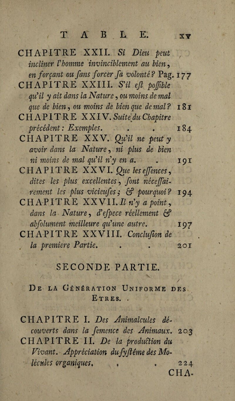 CHAPITRE XXII. Si Dieu peut incliner Vhomme invinciblement au bien, en forçant ou fans forcer fa volonté? Pag. 177 CHAPITRE XXIII. S'il ejl pojfible qu'il y ait dans la Nature, ou moins de mal que de bien, ou moins de bien que de mal ? 181 CHAPITRE XXIV. Suite du Chapitre précédent: Exemples. . . 184 CHAPITRE XXV. Qu'il ne peut y avoir dans la Nature 5 ni plus de bien ni moins de mal qu'il n'y en a. . 191 CHAPITRE XXVI. Que leseffences, dites les plus excellentes 5 font néceffai- rement les plus vicieufes; & pourquoi? 194 CHAPITRE XXVII. Il n'y a point y dans la Nature y d'efpece réellement 6? abfolument meilleure qu'une autre. 197 CHAPITRE XXVIII. Conclufion de la première Partie. . . 201 SECONDE PARTIE. \ / De la Génération Uniforme des 1 % Etres. . CPIAPITRE I. Des Animalcules dé¬ couverts dans la femence des Animaux. 203 CHAPITRE II. De la production du Vivant. Appréciation dufyflême des Mo¬ lécules organiques. . . 224