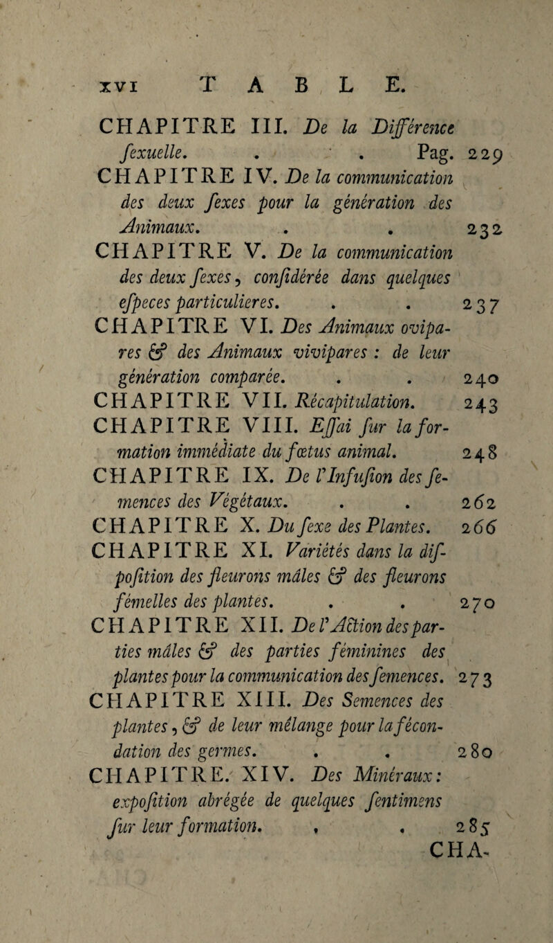 CHAPITRE III. De la Différence fexuelle. . : . Pag. 229 CHAPITRE IV. De la communication des deux fexes pour la génération des Animaux. . . 232 CHAPITRE V. De la communication des deux fexes, conjidérée dans quelques efpeces particulières. . . 237 C H A PI TR E VI. Des Animaux ovipa¬ res âf des Animaux vivipares : de leur génération comparée. . . 240 CHAPITRE VII. Récapitulation. 243 CHAPITRE VIII. Effai fur Infor¬ mation immédiate du fœtus animal. 248 CHAPITRE IX. De TInfufion desfe- mences des Végétaux. . . 262 CHAPITRE X. Du fexe des Plantes. 2 66 CHAPITRE XI. Variétés dans la dif- pofition des fleurons mâles ôf des fleurons femelles des plantes. . . 270 CHAPITRE X11. De P Action des par¬ ties mâles 6? des parties féminines des plantes pour la communication des femences. 273 CHAPITRE XIII. Des Semences des plantes, 6? de leur mélange pour la fécon¬ dation des germes. . . 280 CHAPITRE. XIV. Des Minéraux: expofition abrégée de quelques fentimens fur leur formation. , , 285