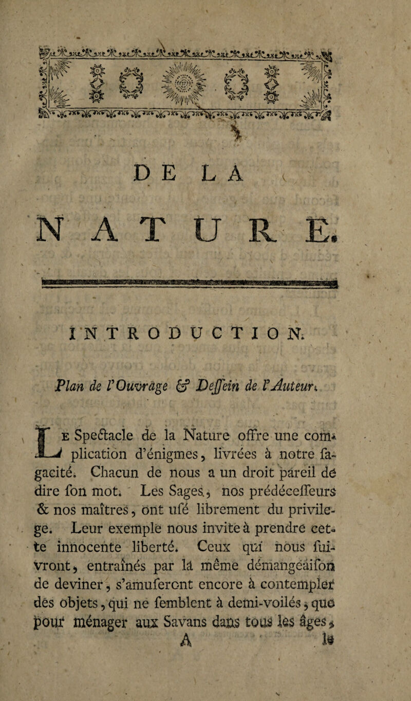 NATURE. INTRODUCTION. i •- 1 •* 'V *» v ^ Pta de ï Ouvrage & Déjjein de l’Auteur s. L' ■* V ' vt * ) e Spe&acle de la Nature offre une com* plication d’énigmes, livrées à notre fa- gacité. Chacun de nous a un droit pareil dé dire fon mot* Les Sages., nos prédécelfeurs & nos maîtres, ont ufé librement du privilè¬ ge. Leur exemple nous invite à prendre cet¬ te innocente liberté* Ceux qui nous fui- vront, entraînés par 11 même démangéaifoii de deviner, s’àmuferont encore à contempler dés objets, qui ne femblent à demi-voilés, que pouf ménager aux Savans dans tous les âges* A 1#