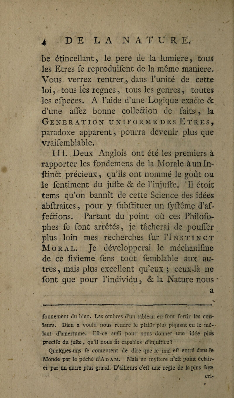 be étincellant, le pere de la lumière, tous les Etres fe reproduifent de la même maniéré. Vous verrez rentrer, dans l’unité de cette % loi, tous les regnes, tous les genres, toutes les efpeces. A l’aide d’une Logique exaéle & d’une affez bonne colleêtion de faits , la Génération uniformedes Etres, paradoxe apparent, pourra devenir plus que vraifemblable. III. Deux Anglois ont été les premiers à rapporter les fondemens de la Morale à un In¬ fime! précieux, qu’ils ont nommé le goût ou le fentiment du jufte & de l’injufte. il étoit tems qu’on bannît de cette Science des idées abftraites, pour y fubflituer un fyftême d’af- feêlions. Partant du point où ces Philofo- phes fe font arrêtés, je tâcherai de pouffer plus loin mes recherches fur I’Instinct M oral. Je développerai le méchanifme de ce ûxieme fens tout femblable aux au¬ tres , mais plus excellent qu’eux ; ceux-là ne font que pour l’individu, & la Nature nous * a fonnement du bien. Les ombres d’un tableau en font fortir les cou¬ leurs. Dieu a voulu nous rendre le plaifir plus piquant en le mê¬ lant d’amertume. Eft-ce aufli pour nous donner une idée plus précife du jufte, qu’il nous fit capables d’injuftice? Quelques-uns fe contentent de dire que le mal eft entré dans Fe Monde par le péché cI’Adam. Mais un myftcre n’eft point éclair- ti par un autre plus grand. D’ailleiU'S c’eft une régie de la plus fag® v cri- f