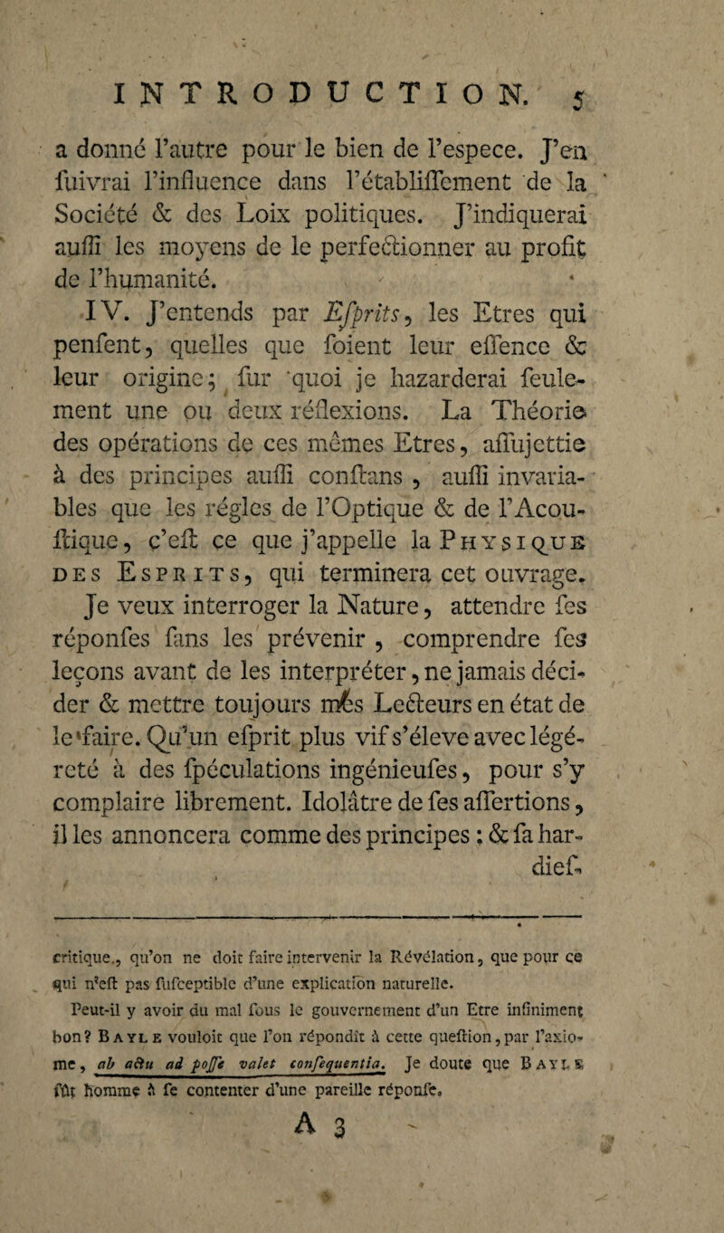 a donne l’autre pour le bien de l’espece. J’en fuivrai l’influence dans l’établiffement de la ' y ... . • S~+ Société & des Loix politiques. J’indiquerai auflî les moyens de le perfectionner au profit de l’humanité. IV. J’entends par Efprits, les Etres qui penfent, quelles que foient leur eflence & leur origine; fur quoi je bazarderai feule¬ ment une ou deux réflexions. La Théorie* des opérations de ces memes Etres, afïiijettie à des principes auflî conflans , aufli invaria¬ bles que les régies de l’Optique & de l’Acou- frique, ç’eil çe que j’appelle la Physique des Esprits, qui terminera cet ouvrage. Je veux interroger la Nature, attendre fes réponfes fans les prévenir , comprendre fes leçons avant de les interpréter, ne jamais déci¬ der & mettre toujours m&s Lerieurs en état de le Taire. Qu’un efprit plus vif s’élève avec légè¬ reté à des fpéculations ingénieufes, pour s’y complaire librement. Idolâtre de fes afiertions, il les annoncera comme des principes ; & fa har- diefi» critique., qu’on ne doit faire intervenir la Révélation, que pour ce qui rfeft pas fufceptiblc d’une explication naturelle. Peut-il y avoir du mal fous le gouvernement d’un Etre infiniment bon? Bayle vouloit que l’on répondît à cette queftion,par l’axio¬ me, ab aftu ad pojje valet confequentia. Je doute que BayLK fût homme b fe contenter d’une pareille réponfe. A3'