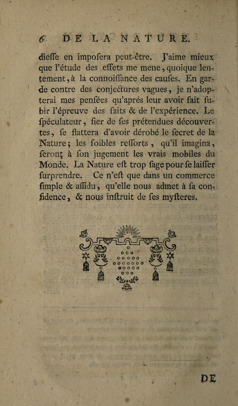 6 DE LA NATURE, - ’ , ■ > . dieffe en impofera peut-être. J’aime mieux que l’étude des effets me mene , quoique len¬ tement , à la connoiffance des caufes. En gar¬ de contre des conjectures vagues, je n’adop¬ terai mes penfées qu’après leur avoir fait fu- bir l’épreuve des faits & de l’expérience. Le fpéculateur, fier de fes prétendues découver¬ tes , fe flattera d’avoir dérobé le fecret de la Nature; les foibles refforts , qu’il imagina, feront à fon jugement les vrais mobiles du Monde. La Nature eft trop fage pour fe laiffer furprendre. Ce n’eft que dans un commerce fimple & alîidu, qu’elle nous admet à fa con¬ fidence , & nous inftruit de fes myfleres. DE