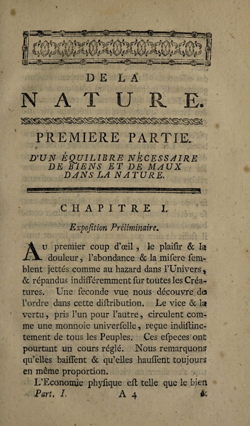 N A T ü R. E s PREMIERE PARTIR D’U N EQUILIBRE NECESSAIRE DE BIENS ET DE MAUX DANS LA NATURE. CHAPITRE I, Expofition Préliminaire. u premier coup d’œil, le plaifir & 1$ X x douleur 5 l’abondance & la mifere fem- blent jettés comme au hazard dans l’Univers * & répandus indifféremment fur toutes les Créa¬ tures. Une fécondé vue nous découvre de* l’ordre dans cette diflribution. Le vice & la vertu, pris l’un pour l’autre, circulent com¬ me une monnoie univerfelle, reçue indiftinc- tement de tous les Peuples. Ces efpeces ont pourtant un cours réglé. Nous remarquons qu’elles baiffent & qu’elles hauffent toujours en même proportion. L’Economie phyfique eft telle que le bien • ' Part, L A4 &