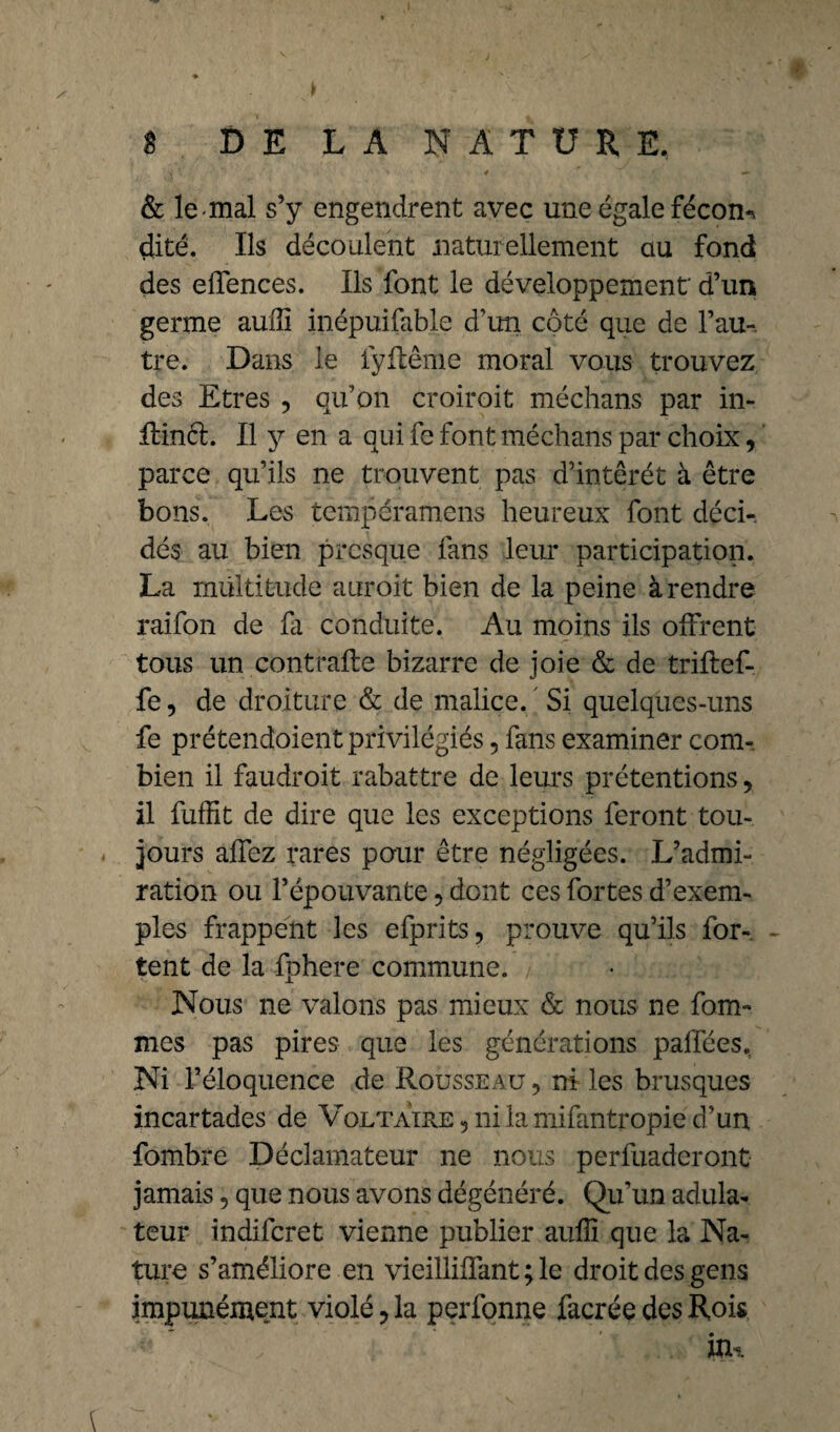 Y \ '• ♦ . 4 , < —- & le-mal s’y engendrent avec une égale fécon-* çlité. Ils découlent naturellement au fond des effences. Ils font le développement' d’un germe auffi inépuifable d’un côté que de l’au¬ tre. Dans le iyflême moral vous trouvez des Etres , qu’on croiroit médians par in- ffiinél. Il y en a qui fe font médians par choix, parce qu’ils ne trouvent pas d’intêrét à être bons. Les tcmpéramens heureux font déci¬ dés au bien presque fans leur participation. La multitude auxoit bien de la peine à rendre raifon de fa conduite. Au moins ils offrent tous un contrafle bizarre de joie & de triftef- fe, de droiture & de malice. Si quelques-uns fe prétendoient privilégiés 5 fans examiner com¬ bien il faudroit rabattre de leurs prétentions, il fuffit de dire que les exceptions feront tou¬ jours allez rares pour être négligées. L’admi¬ ration ou l’épouvante, dont ces fortes d’exem¬ ples frappent les efprits, prouve qu’ils for¬ cent de la fphere commune. Nous ne valons pas mieux & nous ne forâ¬ mes pas pires que les générations paffées. Ni l’éloquence de Rousseau 9 ni les brusques incartades de Voltaire 5 ni la mifantropie d’un fombre Déclamateur ne nous perfuaderont jamais, que nous avons dégénéré. Qu’un adula¬ teur indiferet vienne publier auffi que la Na¬ ture s’améliore en vieilliffant ; le droit des gens impunément violé ? la perfonne facrée des Rois itu