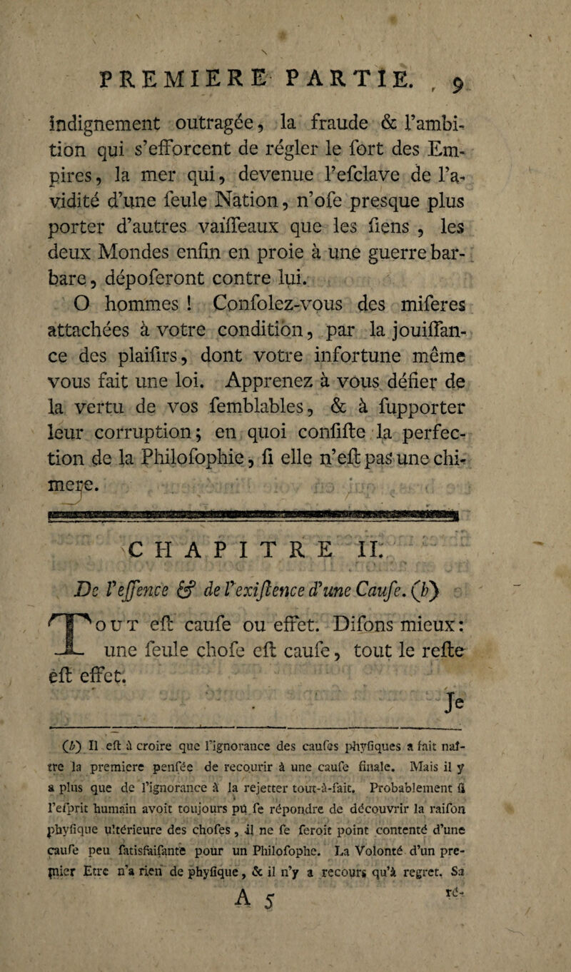 indignement outragée, la fraude & l’ambi¬ tion qui s’efforcent de régler le fort des Em¬ pires , la mer qui, devenue Pefclave de l’a¬ vidité d’une feule Nation, n’ofe presque plus porter d’autres vaiffeaux que les Tiens , les deux Mondes enfin en proie à une guerre bar¬ bare , dépoferont contre lui. O hommes ! Confolez-vous des miferes attachées à votre condition, par la jouiffan- ce des plaifirs, dont votre infortune même vous fait une loi. Apprenez à vous défier de la vertu de vos femblables, & à fupporter leur corruption; en quoi confifle la perfec¬ tion de la Philofophie, fi elle n’efl pas une chi- CHAPITRE II; De Veffence de Vexiftence d'une Caufe. (/?) T o u t efl caufe ou effet. Difons mieux : une feule chofe efl caufe, tout le refie efl effet. (J?') U eft il croire que l'ignorance des caufes phyfiques a lait naî¬ tre la première penfée de recourir à une caufe filiale. Mais il y a plus que de l’ignorance à la rejetter tout-à-faic. Probablement fi l’efprit humain avoit toujours pü fe répondre de découvrir la raifon phyfique ultérieure des chofes, il ne fe feroit point contenté d’une caufe peu fatisfàifante pour un Philofophe. La Volonté d’un pre¬ mier Etre n’a rien de phyfique, & il n’y a recours qu’à, regret. Sa