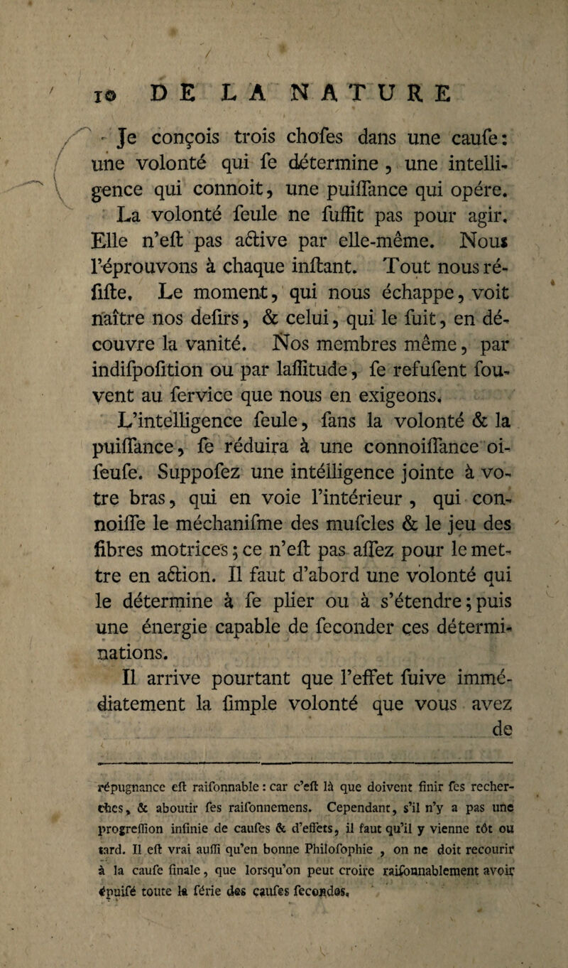 - Je conçois trois chofes dans une caufe: une volonté qui fe détermine , une intelli¬ gence qui connoit, une puiflance qui opère. La volonté feule ne fuffit pas pour agir. Elle n’eft pas aêlive par elle-même. Nous réprouvons à chaque inftant. Tout nousré- fifte, Le moment, qui nous échappe, voit naître nos deürs, & celui 5 qui le fuit, en dé¬ couvre la vanité. Nos membres même, par indifpofition ou par laffitude, fe refufent fou- vent au fervice que nous en exigeons. L’intelligence feule, fans la volonté & la puilfance, fe réduira à une connoilfance oi- feufe. Suppofez une intélligence jointe à vo¬ tre bras, qui en voie l’intérieur , qui con- noilfe le méchanifme des mufcles & le jeu des fibres motrices ; ce n’eft pas affez pour le met¬ tre en aélion. Il faut d’abord une volonté qui le détermine à fe plier ou à s’étendre ; puis une énergie capable de féconder ces détermi¬ nations. Il arrive pourtant que l’effet fuive immé¬ diatement la fimple volonté que vous avez de répugnance eft raifonnable : car c’eft là que doivent finir fes recher¬ ches» & aboutir Tes raifonnemens. Cependant, s’il n’y a pas une progreffion infinie de caufes & d’effets, il faut qu’il y vienne tôt ou lard. Il eft vrai auffi qu’en bonne Philofophie , on ne doit recourir à la caufe finale, que lorsqu’on peut croire raisonnablement avoiç énuifé toute la férié des caufes fécondas.