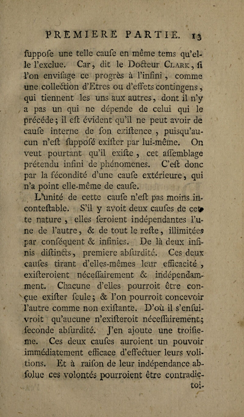 fuppofe une telle caufe en même tems quel¬ le l’exclue. Car, dit le Doéleur Clark , û l’on envifage ce progrès à l’infini, comme une colleélion d’Etres ou d’effets contingens, qui tiennent les uns aux autres, dont il n’y a pas un qui ne dépende de celui qui le précédé ; il eft évident qu’il ne peut avoir de caufe interne de fon exiftence , puisqu’au- cun n’eft fuppofé exiffcr par lui-même. On veut pourtant qu’il exifte 3 cet affemblage prétendu infini de phénomènes. C’ell donc par la fécondité d’une caufe extérieure 3 qui n’a point elle-même de caufe. L’Imité de cette caufe n’eff pas moins in- conteftable. S’il y avoit deux caufes de cet* te nature 5 elles ieroient indépendantes l’u¬ ne de l’autre, & de tout le relie, illimitée® par conféquent & infinies. De là deux infi¬ nis diliinéts 5 première abfurdité. Ces deux caufes tirant d’elles-mêmes leur efficacité > exilleroient néceffairement & indépendam¬ ment. Chacune d’elles pourroit être con- v çue exiller feule ; & l’on pourroit concevoir l’autre comme non exillante. D’où il s’enfui- vroit qu’aucune n’exilleroit néceffairemènt; fécondé abfurdité. J’en ajoute une troifie- me. Ces deux caufes auroient un pouvoir immédiatement efficace d’effeêluer leurs voû¬ tions. Et à raifon de leur indépendance ab¬ solue ces volontés pourroient être contradic- toi-