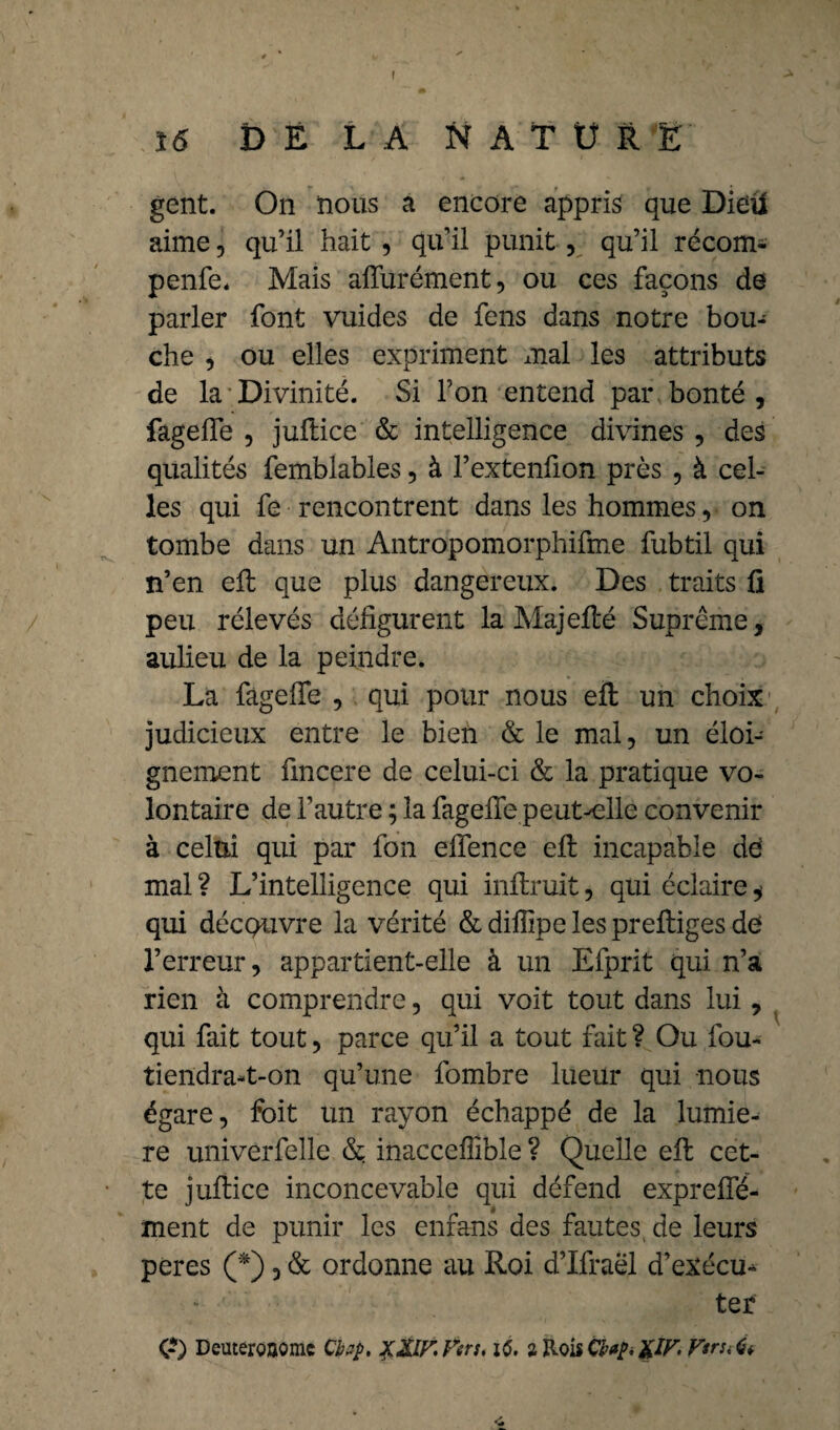 I V -3k 16 DELANATÜRË gent. On nous a encore appris que Dieü aime, qu’il hait , qu’il punit, qu’il récom- penfe. Mais affurément, ou ces façons de parler font vuides de fens dans notre bou¬ che , ou elles expriment mal les attributs de la Divinité. Si l’on entend par bonté , fageffe , juflice & intelligence divines , des qualités femblables, à l’extenfion près , à cel¬ les qui fe rencontrent dans les hommes ,• on tombe dans un Antropomorphifme fubtil qui n’en eft que plus dangereux. Des traits fl peu rélevés défigurent la Majeflé Suprême, aulieu de la peindre. La fageffe , qui pour nous eft un choix judicieux entre le bien & le mal, un éloi¬ gnement fmcere de celui-ci & la pratique vo¬ lontaire de l’autre ; la fageffe peut^elle convenir à celui qui par fon effence efl incapable de mal? L’intelligence qui inftruit, qui éclaire* qui découvre la vérité & diflipe les preftiges de l’erreur, appartient-elle à un Efprit qui n’a rien à comprendre, qui voit tout dans lui, qui fait tout, parce qu’il a tout fait ? Ou fou- tiendra-t-on qu’une fombre lueur qui nous égare, foit un rayon échappé de la lumiè¬ re univerfelle & inaccefîible ? Quelle efl: cet¬ te juftice inconcevable qui défend expreffé- ment de punir les enfans des fautes de leurs peres (*), & ordonne au Roi d’Ifraël d’exécu* ter