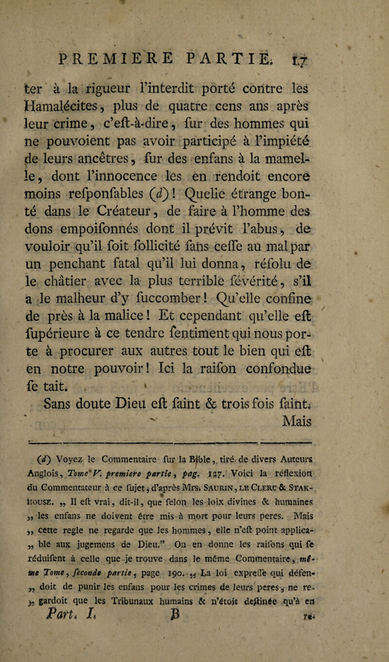 ter à la rigueur l’interdit porté contre les Hamalécites, plus de quatre cens ans après leur crime, c’efl-à-dire, fur des hommes qui ne pouvoient pas avoir participé à l’impiété de leurs ancêtres, fur des enfans à la mamel¬ le, dont l’innocence les en rendoit encore moins refponfables (d) ! Quelle étrange bon¬ té dans le Créateur, de faire à l’homme des dons empoifonnés dont il prévit l’abus * de vouloir qu’il foit follicité fans celfe au mal par un penchant fatal qu’il lui donna, réfolu de le châtier avec la plus terrible févérité, s’il a le malheur d’y fuccomber 1 Qu’elle confine de près à la malice ! Et cependant qu’elle efl fupérieure à ce tendre feptiment qui nous por¬ te à procurer aux autres tout le bien qui efl en notre pouvoir! Ici la raifon confondue fe tait; 1 Sans doute Dieu efl laint & trois fois faint; ~ Mais ('/) Voyez le Commentaire fur la Bible, tiré de divers Auteurs Anglois, Tome'V. première partie, pag. 127. Voici la réflexion du Commentateur à ce fujet, d’après Mrs* Saurin , le Clerc & Stak- % îtouse. „ Il efl: vrai, dit-il, que félon les loix divines & humaines „ les enfans ne doivent être mis à moit pour leurs peres. Mais ,, cette réglé ne regarde que les hommes, elle n’efl: point applica- „ ble aux jugcmens de Dieu.” On en donne les raifons qui fe réduifent à celle que je trouve dans le même Commentaire, mi¬ me Tome, fécondé partie, page 190. }* La loi exprefle qui défen- ,, doit de punir les enfans pour les crimes de leurs peres,- ne re- j, gardoit que les Tribunaux humains & n’étojt devinée qu’à en Part< L 33 ta 1