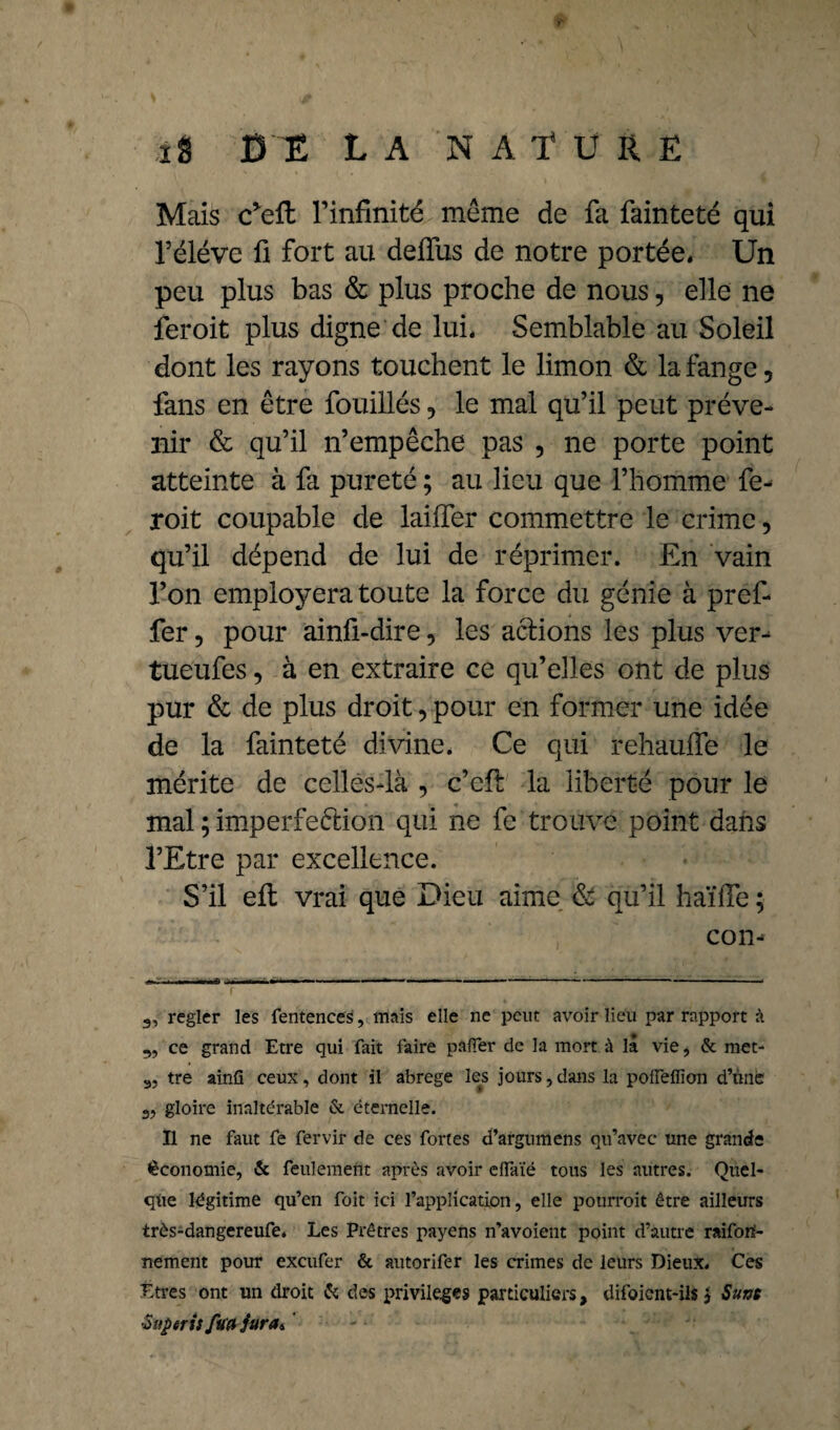 Mais c*eft l’infinité meme de fa fainteté qui l’éléve fi fort au deffus de notre portée. Un peu plus bas & plus proche de nous, elle ne feroit plus digne de lui. Semblable au Soleil dont les rayons touchent le limon & la fange, fans en être fouillés, le mal qu’il peut préve¬ nir & qu’il n’empêche pas , ne porte point atteinte à fa pureté ; au lieu que l’homme fe¬ roit coupable de laiffer commettre le crime 5 qu’il dépend de lui de réprimer. En vain l’on employera toute la force du génie à pref- fer, pour ainfi-dire, les actions les plus ver-* tueufes, à en extraire ce qu’elles ont de plus pur & de plus droit, pour en former une idée de la fainteté divine. Ce qui rehaulfe le mérite de celles-là , c’eft la liberté pour le mal ; imperfection qui ne fe trouve point dans l’Etre par excellence. S’il elt vrai que Dieu aime & qu’il haïfie ; con- régler les fentences, mais elle ne peut avoir lieu par rapport à „ ce grand Etre qui fait faire palier de la mort à lâ vie, & met- 3, tre ainü ceux, dont il abrégé les jours, dans la poileflion d’une gloire inaltérable & éternelle. Il ne faut fe fervir de ces fortes d’argumens qu’avec une grande économie, & feulement après avoir elïaïé tous les autres. Quel¬ que légitime qu’en foit ici l’application, elle potirroit être ailleurs très-dangereufe. Les Prêtres payens n’avoient point d’autre raifori- nement pour exeufer & autorifer les crimes de leurs Dieux. Ces Etres ont un droit & des privilèges particuliers, difoient-ils} Sum ■Sitferitfu# jura*
