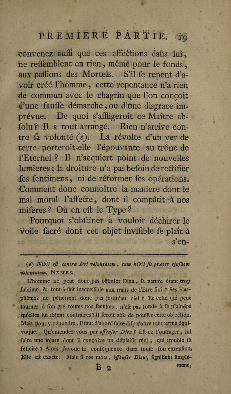 convenez auffi que ces affeétions dans lui , ne refîemblent en rien, même pour le fonds, aux pallions des Mortels. S’il fe repent d’a¬ voir créé l’homme, cette repentance n’a rien de commun avec le chagrin que l’on conçoit d’une fauffe démarche, ou d’tine disgrâce im¬ prévue. De quoi s’affligeroit ce Maître ab- folu? Il a tout arrangé. Rien n’arrive con¬ tre fa volonté (V). La révolte d’un ver de terre porteroit-elle l’épouvante au trône de l’Eternel ? Il n’acquiert point de nouvelles lumières ; la droiture n’a pas befoin de reélifier • fes fentimens, ni de réformer fes opérations. Comment donc connoître la maniéré dont le mal moral l’affecle, dont il compatit1 à nos miferes ? Où en eft le Type ? Pourquoi s’obfiiner à vouloir déchirer le voile facré dont cet objet invifible fe plaît à s’en- (e~) Nihil ejl contra Dei voluntatem, cum nihil Jit frater ejufdem voluntatem» Nemes;, L’homme ne peut donc pas offenfer Dieu, fa nature étant trop fublimé & tout-à-fait inacceffibie aux traits de l’Etre fini ? Ses blas¬ phèmes ne pénètrent donc pas jusqu’au ciel ? Et celui qui peut tourner à fon gré toutes nos facultés, n’eft pas fondé à fe plaindre qu’elles lui foient contraires ? Il feroit aifé de pouffer cette objection. Mais pour y répondre , il faut d’abord faire difparoître tout terme équi¬ voque. Qu’entendez-vous par offenfer Dieu ? Eli-ce l’outrager, lui faire une injure dont il conçoive un dé'plaifir réel , qui trouble fa félicité ? Alors j’avoue la conféquence dans toute fon extenfioiî. jEile dt exaéte. Mais fi ces mots, offenfer Dieu-, fignifieht emplo¬