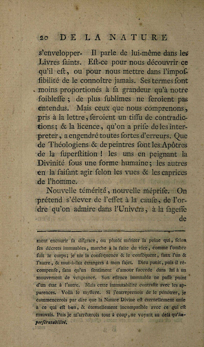 s’envelopper- Il parle de lui-même dans le£ Livres faints. Elt-ce pour nous découvrir ce qu’il eft, ou pour nous mettre dans l’impof- ftbilité de le connoître jamais. Ses termes font * moins proportionés à fa grandeur qu’à notre foibleffe ; de plus fublimes ne feroient pas entendus. Mais ceux que nous comprenons, pris à la lettre, feroient un tilfu de contradic¬ tions ; & la licence, qu’on a prife de les inter¬ preter, a engendré toutes fortes d’erreurs. Que de Théologiens & de peintres font les Apôtres de la fuperftition ! les uns en peignant la Divinité fous une forme humaine; les autres en la faifant agir félon les vues & les caprices de l’homme. Nouvelle témérité, nouvelle niéprife. On prétend s’élever de l’effet à la caufe , de l’or¬ dre qu’on admire dans l’Univers, à la fageffe de ment encourir fa difgracc, ou plutôt mériter la peine qui, félon fes décrets immuables, marche à la fuite du vice, comme l’ombre fiiit le corps; je nie la conféquence & le conféquent, faux l’un & l’autre , & tout-à-fait étrangers d mon fujet. Dieu punit, puis il ré- compenfe, fans qu’un fentiment d’amour fuccede dans lui à un mouvement de vengeance. Son eïïence immuable ne patte point d’un état à l’autre. Mais cette immutabilité contraire avec les ap¬ parences. Voilà le myftere. Si j’entreprertois de le pénétrer, je commcncerois par dire que la Nature Divine eft éternellement unie à ce qui eft bon, & éternellement incompatible avec ce qui eft mauvais. Puis je m’arréterois tout à coup, ne voyant au delà qu’/'ta- ferftrutabilité.