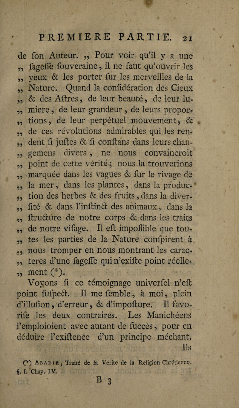 PREMIERE PARTIE. 21 de fon Auteur. „ Pour voir qu’il y a une „ fagefïe fouveraine, il ne faut qu’ouvrir les „ yeux & les porter fur les merveilles de la „ Nature. Quand la confidération des deux „ & des Aftres, de leur beauté, de leur lu- „ miere, de leur grandeur , de leurs propor- „ tions, de leur perpétuel mouvement, & , ,, de ces révolutions admirables qui les ren- dent fi juftes & fi conflans dans leurs chan- ,, gemens divers , ne nous convaincroit „ point de cette vérité ; nous la trouverions ,, marquée dans les vagues & fur le rivage de „ la mer, dans les plantes, dans la produc- • „ tion des herbes & des fruits, dans la diver- „ fité & dans l’inftinél des animaux , dans la „ ftruélûre de notre corps & dans les traits ,, de notre vifage. Il eft impoflible que tou- ,, tes les parties de la Nature confpirent à ,, nous tromper en nous montrant les carac- „ teres d’une fageffe quin’exifte point réelle^ „ ment (*), Voyons fi ce témoignage univerfel n’eft point fufpecl. Il me femble, à moi, plein d’illufion, d’erreur, & d’impofture. Il favo- rife les deux contraires. Les Manichéens l’emploioient avec autant de fuccès, pour en déduire l’exiftencc d’un principe méchant. Ils (*) Abadie, Traité de la Vérité de la Religion Chrétienne. i. I. Chap. I V. B 3