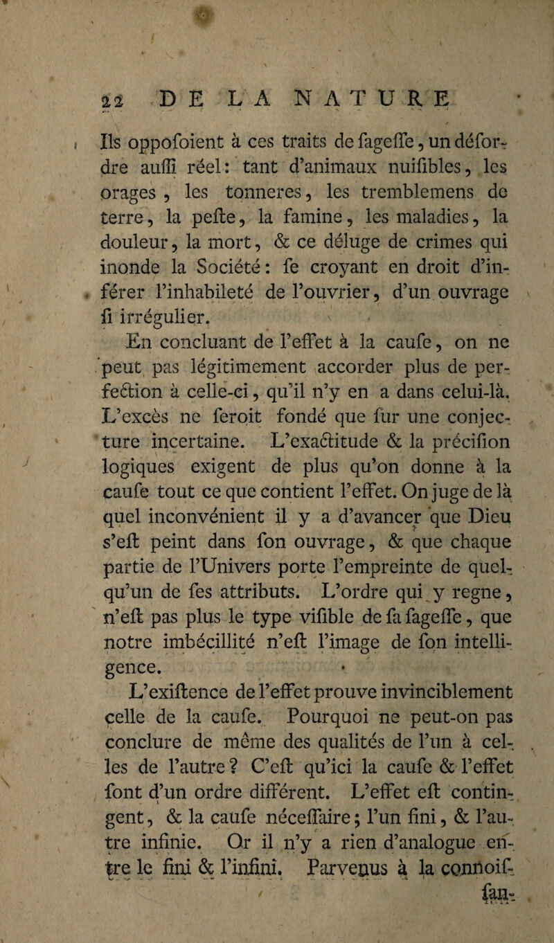> 22 DE LA NATURE { Ils oppofoient à ces traits de fageffe, un défor- dre aulli réel: tant d’animaux nuifibles, les orages , les tonneres, les tremblemens de terre, la pelle , la famine, les maladies, la douleur, la mort, & ce déluge de crimes qui inonde la Société : fe croyant en droit d’in- . férer l’inhabileté de l’ouvrier, d’un ouvrage ii irrégulier. En concluant de l’effet à la caufe, on ne peut pas légitimement accorder plus de per- feélion à celle-ci, qu’il n’y en a dans celui-là. L’excès ne feroit fondé que fur une conjec¬ ture incertaine. L’exaélitude & la précifion logiques exigent de plus qu’on donne à la caufe tout ce que contient l’effet. On juge de 3à quel inconvénient il y a d’avancer que Dieu s’efl peint dans fon ouvrage, & que chaque partie de l’Univers porte l’empreinte de quel¬ qu’un de fes attributs. L’ordre qui y régné, n’efl pas plus le type viûble de fa fageffe, que notre imbécillité n’efl l’image de fon intelli¬ gence. L’exiflence de l’effet prouve invinciblement celle de la caufe. Pourquoi ne peut-on pas conclure de meme des qualités de l’un à cel¬ les de l’autre ? C’efl qu’ici la caufe & l’effet font d’un ordre différent. L’effet efl contin- gent, & la caufe néceffaire ; l’un fini, & l’an-, tre infinie. Or il n’y a rien d’analogue en¬ tre le fini & l’infini. Parvenus à la connoif ' feh