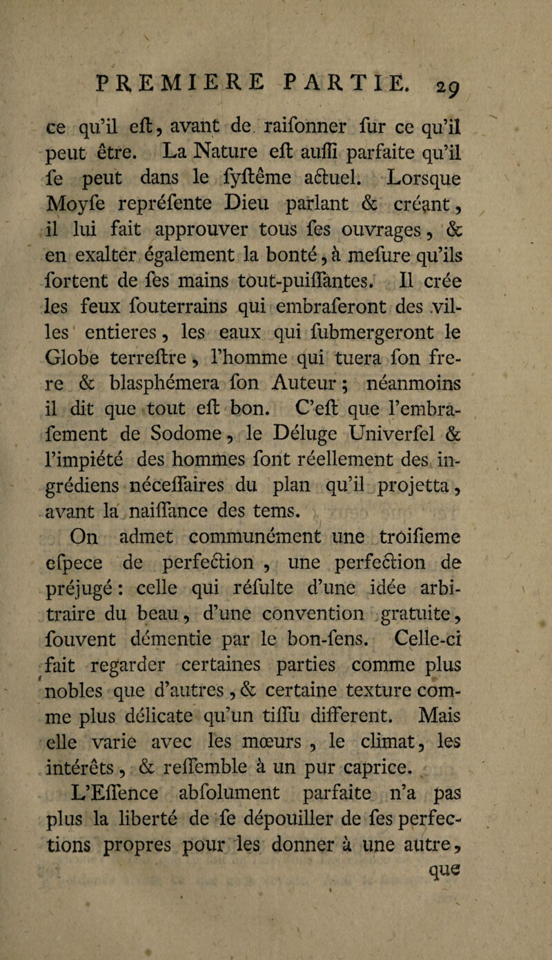 ce qu’il eft, avant de, raifonner fur ce qu’il peut être. La Nature eft aufîl parfaite qu’il fe peut dans le fyftême aêtuel. Lorsque Moyfe repréfente Dieu parlant & créant, il lui fait approuver tous fes ouvrages, & en exalter également la bonté,à mefure qu’ils fortent de fès mains tout-puiffantes, Il crée les feux fouterrains qui embraferont des .vil¬ les entières, les eaux qui fubmergeront le Globe ter relire, l’homme qui tuera fon fre- re & blasphémera fon Auteur ; néanmoins il dit que tout ell bon. C’elt que l’embra- fement de Sodome, le Déluge Univerfel & l’impiété des hommes font réellement des in- grédiens nécelfaires du plan qu’il projetta, avant la naiffance des tems. On admet communément une troifieme efpece de perfection , une perfection de préjugé : celle qui réfulte d’une idée arbi¬ traire du beau, d’une convention gratuite, fouvent démentie par le bon-fens. Celle-ci fait regarder certaines parties comme plus nobles que d’autres , & certaine texture com¬ me plus délicate qu’un tiflu different. Mais elle varie avec les mœurs , le climat, les intérêts, & reffemble à un pur caprice. L’Effence abfolument parfaite n’a pas plus la liberté de fe dépouiller de fes perfec¬ tions propres pour 'les donner à une autre, que