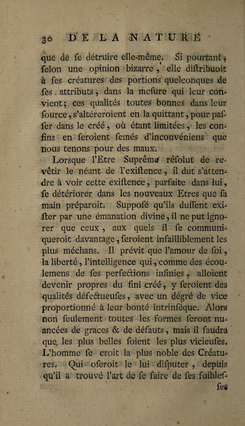 que de fe détruire elle-même. Si pourtant § félon une opinion bizarre , elle diftribuoit à fes créatures des portions quelconques de fes attributs, dans la mefure qui leur con¬ vient; ces qualités toutes bonnes dans leur fource, s’altéreroient en la quittant, pour paf- fer dans le créé , où étant limitées , les con¬ fins en feroient femés d’inconvéniens que nous tenons pour des mauXi Lorsque l’Etre Suprême réfolut de re¬ vêtir le néant de l’exiltence, il dut s’atten¬ dre à voir cette exiftence, parfaite dans lui, fe détériorer dans les nouveaux Etres que fa main préparoit, Suppofé qu’ils duffent exi¬ ger par une émanation divine, il ne put igno¬ rer que ceux ? aux quels il fe communi- queroit davantage, feroient infailliblement les plus méchans. Il prévit que l’amour de foi, la liberté, l’intelligence qui, comme des écou- lemens de fes perfeélions infinies, alloient devenir propres du fini créé r y feroient des qualités défe&ueufes, avec un dégré de vice proportionné à leur bonté intrinféque. Alors non feulement toutes les formes feront nu¬ ancées de grâces & de défauts, mais il faudra que. les plus belles foient les plus vicieiifes^ L’homme fe croit la plus noble des Créatu¬ res. Qui oferoit le lui difpitter , depuis qu’il a trouvé l’art de fe faire de fes foiblef- • fes