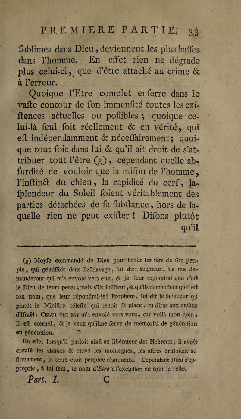 fublimes dans Dieu, deviennent les plus baffes dans l’homme. En effet rien ne dégrade plus celui-ci ? que d’être attaché au crime & à l’erreur. Quoique l’Etre complet enferre dans le valle contour de fon immenfité toutes les exi- llences aêluelles ou poffibles ; quoique ce¬ lui-là feul foit réellement & en vérité, qui ell indépendamment & néceffairement ; quoi¬ que tout foit dans lui & qu’il ait droit de s’at¬ tribuer tout l’être (g), cependant quelle ab- furdité de vouloir que la raifon de l’homme y l’inftinft du chien, la rapidité du cerf, la- fplendeur du Soleil foient véritablement des parties détachées de fa fubftance, hors de la¬ quelle rien ne peut exilter ! Difons plutôt qu’il (g) Moyffe commandé de Dieu pour brifer les fers de fon peu¬ ple, qui gémifloit dans l’efclavage, lui dit: Seigneur, ils me de¬ manderont qui m’a envoié vers eux, & je leur répondrai que c'eft le Dieu de leurs peres ; mais s’ils infiftent,&qu’ils demandent quel eil ton nom, que leur répondrai-je? Prophète, lui dit le Seigneur ou plutôt le Minière célefte qui tenoit fa place, tu diras aux enfans cTIfraël: Celui qui est m’a envoié vers vous; car voilà mon nom $ il eft éternel, & je veu£ qu’ilme ferve de mémorial de génération en génération. En effet lorsqu’il parloit ainfi au libérateur des Hebreux, Il atfoit creufé les abîmes & élevé les montagnes, les aflres brilloieiît au firmament, la terre étoit peuplée d’animaux. Cependant Dieu ^ap¬ proprie , à lui feul, le nom d'Etre ù l’excluüon dé tout le reftea Part, L G