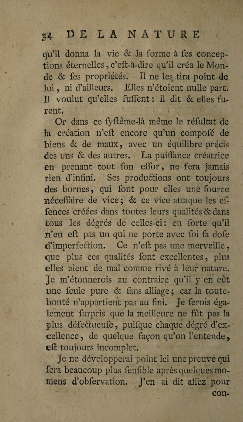 qu’il donna la vie & la forme à fes concep¬ tions éternelles, c’eft-à-dire qu’il créa le Mon¬ de & fes propriétés. 11 ne les tira point de lui, ni d’ailleurs. Elles n’étoient nulle part. Il voulut qu’elles fuffent : il dit & elles fu¬ rent. 1 Or dans ce fyfleme-là même le réfultat de la création n’eft encore qu’un compofé de biens & de maux, avec un équilibre précis des uns & des autres. La puifïance créatrice en prenant tout fon elfor, ne fera jamais rien d’infini. Ses produftions ont toujours des bornes, qui font pour elles une fource néceffaire de vice; & ce vice attaque les ef- fences créées dans toutes leurs qualités & dans tous les dégrés de celles-ci: en forte qu’il n’en eft pas un qui ne porte avec foi fa dofe d’imperfection. Ce n’efl pas une merveille, que plus ces qualités font excellentes, plus elles aient de mal comme rivé à leur nature. Je m’étonnerois au contraire qu’il y en eût une feule pure & fans alliage ; car la toute- bonté n’appartient pas au fini. Je ferois éga¬ lement furpris que la meilleure ne fût pas la plus défectueufe, puifque chaque dégré d’ex¬ cellence , de quelque façon qu’on l’entende, eft toujours incomplet. Je ne développerai point ici une preuve qui fera beaucoup plus fenfible après quelques mo- mens d’obfervation. J’en ai dit affez pour con-