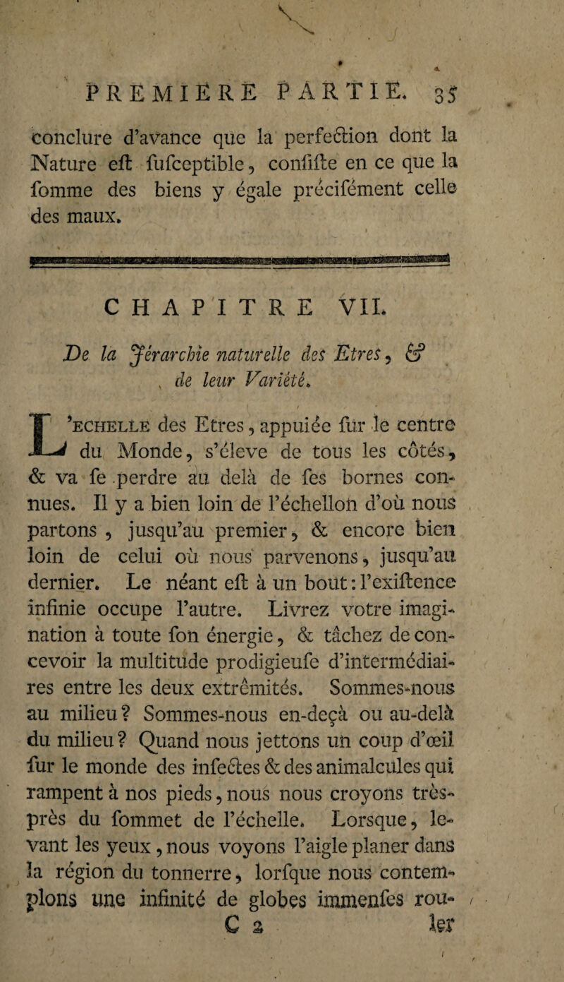 PREMIÈRE PARTIE* 35 conclure d’avance que la perfeélion dont la Nature effc fufceptible, confifte en ce que la fomme des biens y égale précifément celle des maux. CHAPITRE VIL De la Jérarchie naturelle des Etres , é? v de leur Variété. L’echelle des Etres, appuiée fur le centre du Monde, s’élève de tous les côtés, & va fe perdre au delà de fes bornes con¬ nues. Il y a bien loin de l’échelloù d’où nous partons , jusqu’au premier, & encore bien loin de celui où nous parvenons, jusqu’au dernier. Le néant effc à un bout : l’exiftence infinie occupe l’autre. Livrez votre imagi¬ nation à toute fon énergie, & tâchez de con¬ cevoir la multitude prodigieufe d’intermédiai¬ res entre les deux extrémités. Sommes-nous au milieu ? Sommes-nous en-deçà ou au-delà du milieu? Quand nous jettons un coup d’œil fur le monde des infeéles & des animalcules qui rampent à nos pieds , nous nous croyons très- près du fommet de l’échelle. Lorsque, le¬ vant les yeux, nous voyons l’aigle planer dans la région du tonnerre, lorfque nous contenu pions une infinité de globes immenfes rou* C % ter 1