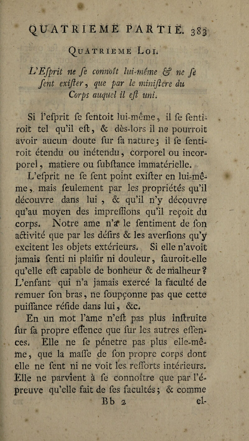 « 'I QUATRIEME PARTIE. 383 Quatrième Loi. UEfprit ne fe connoit lui-même & ne fe fent exifter, que par le minifiere du Corps auquel il eft uni. Si f efprit fe fentoit lui-même, il fe fenth roit tel qu’il eft, & dès-lors il ne pourroit avoir aucun doute fur fa nature ; il fe fenti- roit étendu ou inëtendu, corporel ou incor¬ porel , matière ou fubftance immatérielle. L’efprit ne fe fent point exifter en lui-mê¬ me ,. mais feulement par les propriétés qu’il découvre dans lui , & qu’il n’y découvre qu’au moyen des impreffions qu’il reçoit du corps. Notre ame n’a* le fentiment de fon aélivité que par les défirs & les averfions qu’ÿ excitent les objets extérieurs. Si elle n’avoit jamais fenti ni plaifir ni douleur, fauroit-elle qu’elle eft capable de bonheur & de malheur ? L’enfant qui n’a jamais exercé la faculté de remuer fon bras, ne foupçonne pas que cette puiflance réfide dans lui, &c. En un mot l’ame n’eft pas plus inftruite fur fa propre elîence que fur les autres eften- ceSi Elle ne fe pénétré pas plus elle-mê¬ me , que la malle de fon propre corps dont elle ne fent ni 11e voit les relforts intérieurs. Elle ne parvient à fe connoître que par l’é¬ preuve qu’elle fait de fes facultés ; & comme B b 2 el-