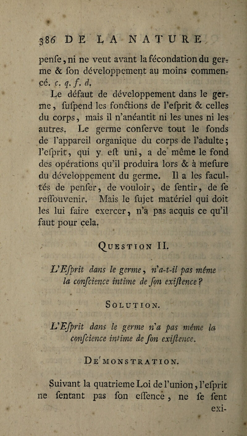 0 386 DE LA NATURE, penfe,ni ne veut avant la fécondation du ger¬ me & fon développement au moins commem çé. c. q. f. d. Le défaut de développement dans le ger¬ me , fufpend les fondions de l’efprit & celles du corps, mais il n’anéantit ni les unes ni les autres. Le germe conferve tout le fonds de l’appareil organique du corps de l’adulte ; l’efprit, qui y elt uni, a de même le fond des opérations qu’il produira lors & à mefure du développement du germe. Il a les facul¬ tés de penfer, de vouloir, de fentir, de fe reffouvenir. Mais le fujet matériel qui doit les lui faire exercer, n’a pas acquis ce qu’il faut pour cela. / Question IL % VEfprit dans le germe, n a-t-il pas même la conscience intime de fon exijlence? Solution. UEfprit dans le germe n a pas même la confcience intime de fon exijlence. Démonstration. Suivant la quatrième Loi de l’union, l’efprit ne fentant pas fon eftencè, ne fe fent exi-