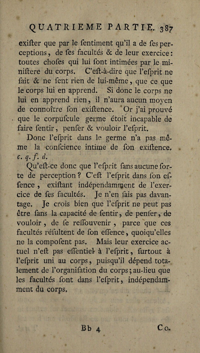 exifter que par le fentiment qu’il a de fes per¬ ceptions , de fes facultés & de leur exercice : toutes chofes qui lui font intimées par le mi- nillere du corps. C’eft-à-dire que l’efprit ne fait & ne fent rien de lui-même, que ce que le corps lui en apprend. Si donc le corps ne lui en apprend rien, il n’aura aucun moyen de connoître fon exiftence. * Or j’ai prouvé - que le corpufcule germe étoit incapable de faire fentir, penfer & vouloir l’efprit. Donc l’efprit dans le germe n’a pas mê¬ me la confciençe intime de fon exiftence, c. f• d» Qu’eft-ce donc que l’efprit fans aucune for¬ te de perception ? C’eft l’efprit dans fon ef- fence , exiftant indépendamment de l’exer¬ cice de fes facultés. Je n’en fais pas davan¬ tage. Je crois bien que l’efprit ne peut pas être fans la capacité de fentir, de penfer, de vouloir , de fe relfouvenir , parce que ces facultés réfultent de fon effence, quoiqu’elles ne la compofent pas. Mais leur exercice ac¬ tuel n’eft pas elîentiel- à l’efprit, furtout à l’efprit uni au corps, puisqu’il dépend tota¬ lement de l’organifation du corps ; au-lieu que les facultés font dans l’efprit, indépendam¬ ment du corps. Bb 4 Co.