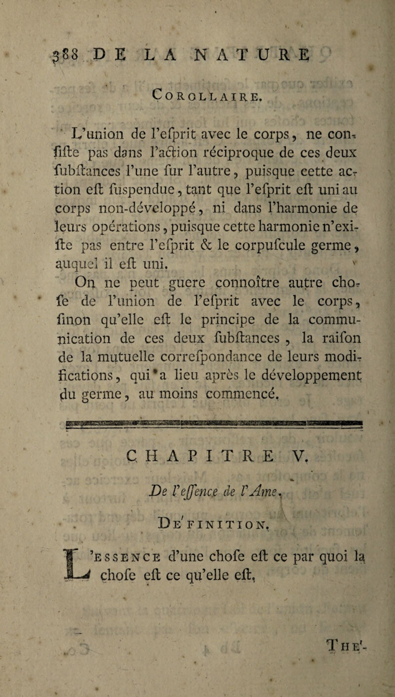 Corollaire. L’union de l’efprit avec le corps, ne con-. lifte pas dans l’action réciproque de ces deux fubftances l’une fur l’autre, puisque cette acr tion eft fuspendue, tant que l’efprit eft uni au corps non-développé, ni dans l’harmonie de leurs opérations, puisque cette harmonie n’exi- fte pas entre l’efprit & le corpufcule germe, auquel il eft uni. ' On ne peut guere connaître autre cho^ fe de l’union de l’efprit avec le corps, fuion qu’elle eft le principe de la commu¬ nication de ces deux fubftances , la raifon de la mutuelle correfpondance de leurs modti fications, qui®a lieu après le développement du germe, au moins commencé. CHAPITRE V. De rejfenc.e de VAme. Définition. L’e s s e n c e d’une chofe eft ce par quoi la çhofe eft ce qu’elle eft. T H E