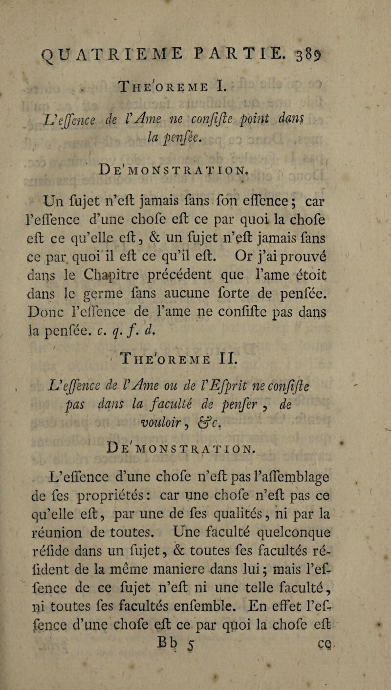 THEOREME I. L'ejfence de l'Ame ne confifte point dans la penfée. *' t.., D e' M O S T R A T I O N. Un fujet n’eft jamais fans fon eiïence; car l’dfence d’une chofe eft ce par quoi la chofe eft ce qu’elle cR, & un fujet n’eft jamais fans ce par quoi il eft ce qu’il eft. Or j’ai prouvé dans le Chapitre précédent que l’ame étoit dans le germe fans aucune forte de penfée. Donc l’ellénce de famé ne confifte pas dans la penfée. c. q. /. d. The'oreme IL L'effence de VAme ou de VEfprit ne confifte pas dans la faculté ck penfer , de vouloir , êrY, Démonstration. L’elfence d’une chofe n’eft pas l’affemblage de fes propriétés : car une chofe n’eft pas ce qu’elle eft, par une de fes qualités, ni par la réunion de toutes. Une faculté quelconque réfide dans un fujet, & toutes fes facultés ré¬ futent de la meme maniéré dans lui ; mais l’ef¬ fence de ce fujet n’eft ni une telle faculté, ni toutes fes facultés enfemble. En effet l’cf- fence d’une chofe eft ce par quoi la chofe eft B b 5 cq.