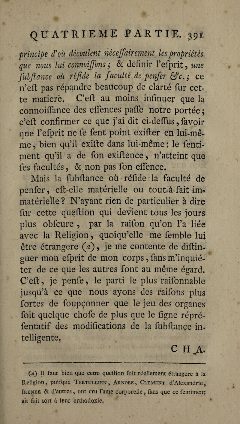 principe d'oü découlent néeeffairement les propriétés que 7ious lui connoijfons ,* & définir l’efprit, une fubflance oit réfide la faculté de penfer &c.$ ce n’efi: pas répandre beaucoup de clarté fur cet¬ te matierë. C’efi: au moins infinuer que la connoifiance des efiences pafie notre portée ; c’efi: confirmer ce que j’ai dit ci-defîiis, favoir que l’efprit ne fe fent point exifter en lui-mê¬ me , bien qu’il exifte dans lui-même : le fenti- ment qu’il a de fon exiftence, n’atteint que fes facultés, & non pas fon eiïence. Mais la fubitance où réfide la faculté de penfer, eft-elle matérielle ou tout-à-fait im¬ matérielle ? N’ayant rien de particulier à dire fur cette queftion qui devient tous les jours plus obfcure , par la raifon qu’on l’a liée avec la Religion, quoiqu’elle me femble lui être étrangère ([a), je me contente de diftin- guer mon efprit de mon corps, fans m’inquié¬ ter de ce que les autres font au même égard. C’efi:, je penfe, le parti le plus raifonnabîc jusqu’à ce que nous ayons des raifons plus fortes de foupçonner que le jeu des organes foit quelque chofe de plus que le figne répré- fentatif des modifications de la fubftance in¬ telligente, C H A, O) il faut bien que cette queftion foit réellement étrangère à la Religion, puifque Tertullien, Arnobe, Clement d’Alexandrie, Irenee & d’autres, ont cru l’ame corporelle, fans que ce fentimenç ait fait tort à leur orthodoxie.