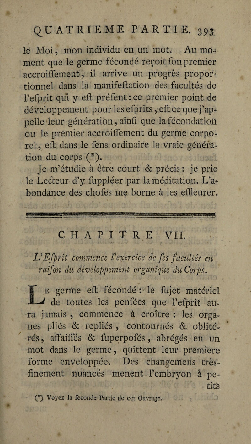 le Moi, mon individu en un mot* Au mo¬ ment que le germe fécondé reçoit fon premier accroifîement, il arrive un progrès propos tionnel dans la manifeftation des facultés de l’efprit qui y effc préfent:ce premier point de développement pour les efprits, eft ce que j’ap¬ pelle leur génération, ainü que la fécondation ou le premier accroifîement du germe corpo¬ rel , eft dans le fens ordinaire la vraie généra¬ tion du corps (*). Je m’étudie à être court & précis : je prie le Le&eur d’y fuppléer par la méditation. L’a¬ bondance des chofes me borne à les effleurer. CHAPITRE VIL UEfprit commence Vexercice de fes facultés en raifon du développement organique du Corps. Le germe eft fécondé : le fujet matériel de toutes les penfées que l’efprit au¬ ra jamais , commence à croître : les orga¬ nes pliés & repliés , contournés & oblité¬ rés , affaifîes & fuperpofés , abrégés en un mot dans le germe, quittent leur première forme enveloppée. Des changemens très- finement nuancés mènent l’embryon à pe^ • . fi tifô O Voyez la fécondé Partie de cet Ouvrage,