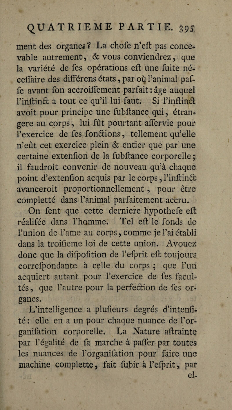 ment des organes ? La chofe n’eft pas conce¬ vable autrement, & vous conviendrez, que la variété de fes opérations eft une fuite né- cefîaire des dilférens états, par où l’animal paf- fe avant fon accroifîement parfait : âge auquel Pinftinft a tout ce qu’il lui faut. Si l’inftinéh avoit pour principe une fubRance qui, étran¬ gère au corps, lui fût pourtant alfervie pour l’exercice de fes fondions, tellement qu’elle n’eût cet exercice plein & entier que par une certaine extenfion de la fubltance corporelle ; il faudroit convenir de nouveau qu’à chaque point d’extenfion acquis par le corps, l’inltind avanceroit proportionnellement, pour être completté dans l’animal parfaitement accru. On fent que cette derniere hypothefe eft réalifée dans l’homme. Tel eft le fonds de l’union de i’ame au corps, comme je l’ai établi dans la troifieme loi de cette union. Avouez donc que la difpofition de l’efprit eft toujours correfpondante à celle du corps ; que l’un acquiert autant pour l’exercice de fes facul¬ tés , que l’autre pour la perfection de fes or¬ ganes. L’intelligence a plufieurs degrés d’intenfi- té : elle en a un pour chaque nuance de l’or- ganifation corporelle. La Nature aftrainte par l’égalité de fa marche à palier par toutes les nuances de l’organifation pour faire une machine complette, fait fubir à l’efprit, par el-