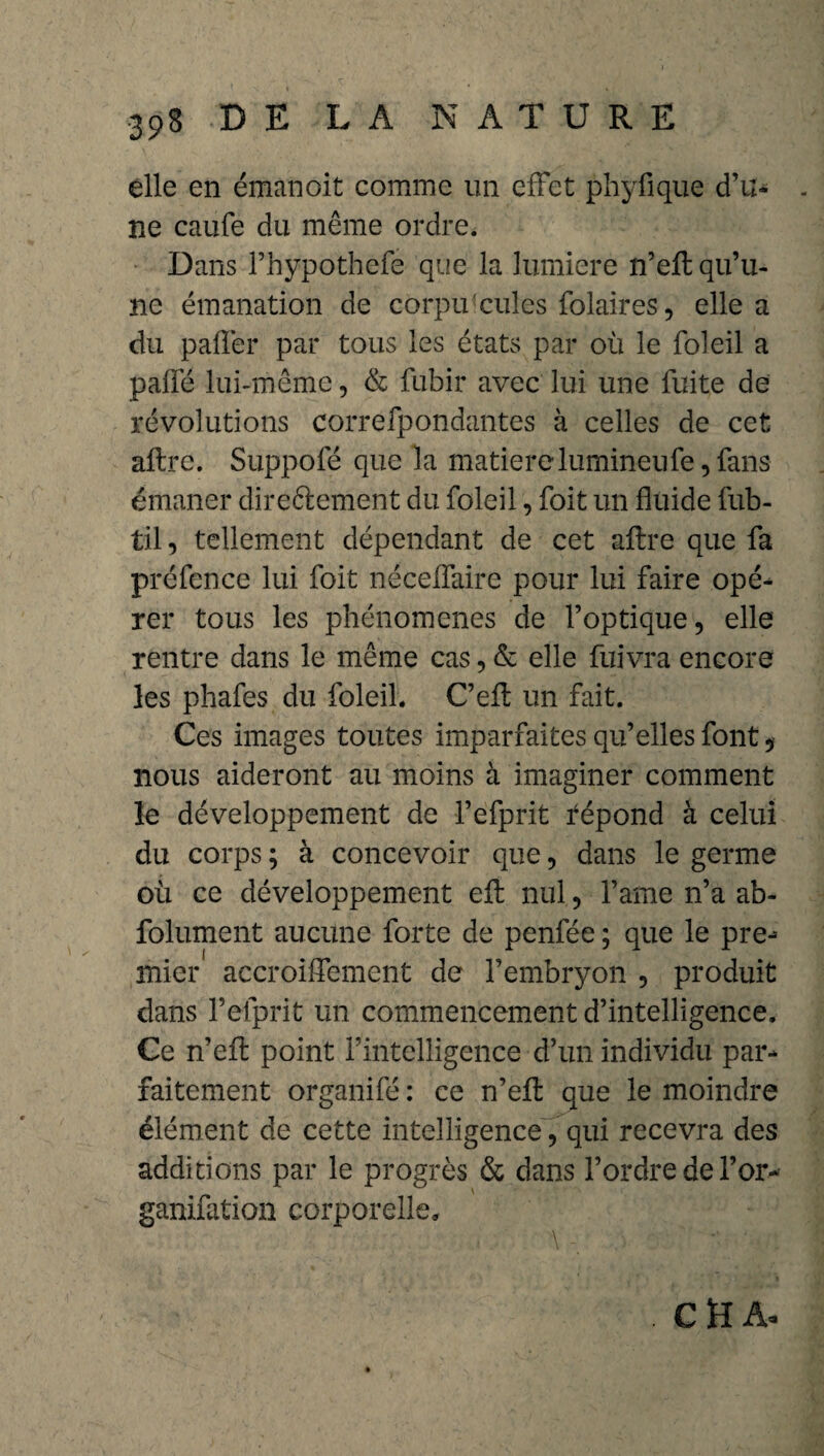 elle en émail oit comme un effet phyfique d’u- - ne caufe du même ordre. Dans l’hypothefe que la lumière n’efl: qu’u¬ ne émanation de corpuscules folaires, elle a du palier par tous les états par où le foleil a pafïé lui-même, & fubir avec lui une fuite de révolutions correfpondantes à celles de cet aftrc. Suppofé que la matière lumineu fe, fans émaner direftement du foleil, foit un fluide fub- til, tellement dépendant de cet aftre que fa préfence lui foit néceffaire pour lui faire opé- rer tous les phénomènes de l’optique, elle rentre dans le même cas, & elle fuivra encore les phafes du foleil. C’efl un fait. Ces images toutes imparfaites qu’elles font , nous aideront au moins à imaginer comment le développement de l’efprit fépond à celui du corps ; à concevoir que, dans le germe où ce développement eft nul, famé n’a ab- folument aucune forte de penfée ; que le pre-- mier accroiffement de l’embryon , produit dans l’elprit un commencement d’intelligence. Ce n’efl: point l’intelligence d’un individu par¬ faitement organifé : ce n’efl: que le moindre élément de cette intelligence, qui recevra des additions par le progrès & dans l’ordre de l’or- ganifation corporelle. C ïî A«