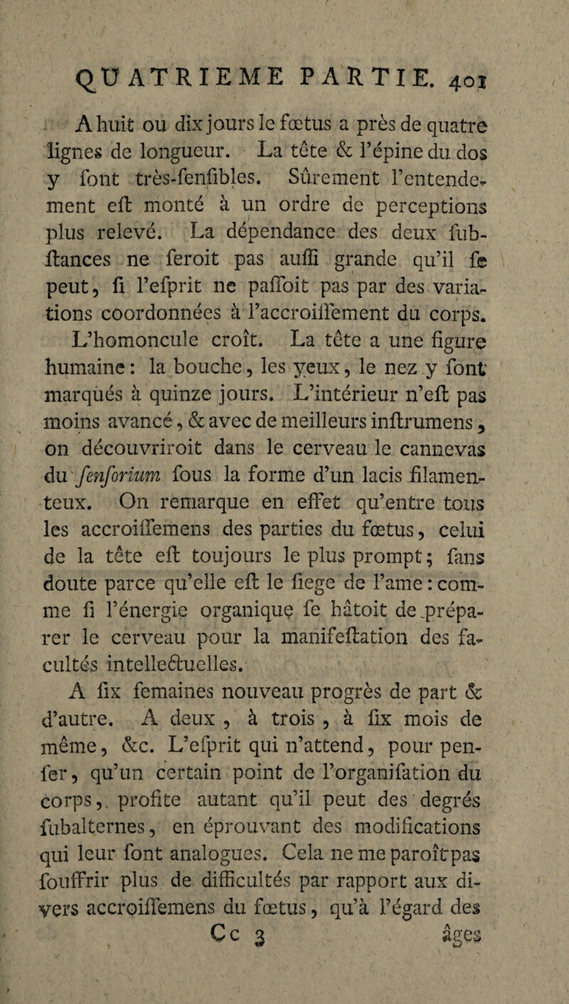 A huit ou dix jours le fœtus a près de quatre lignes de longueur. La tête & l’épine du dos y font très-fenfibles. Sûrement l’entende¬ ment eft monté à un ordre de perceptions plus relevé. La dépendance des deux fub- ftances ne feroit pas auffi grande qu’il fe peut, fi l’efprit ne paffoit pas par des varia¬ tions coordonnées à l’accroiiïement du corps. L’homoncule croît. La tête a une figure humaine : la bouche, les yeux, le nez y font marqués à quinze jours. L’intérieur n’eft pas moins avancé, & avec de meilleurs inftrumens , on découvriroit dans le cerveau le cannevas du fenforium fous la forme d’un lacis filamen¬ teux. On remarque en effet qu’entre tous les accroiffemens des parties du fœtus, celui de la tête eft toujours le plus prompt ; fans doute parce qu’elle eft le fiege de l’ame : com¬ me fi l’énergie organique fe hâtoit de .prépa¬ rer le cerveau pour la manifeftation des fa¬ cultés intellectuelles. A fix femaines nouveau progrès de part & d’autre. A deux , à trois , à fix mois de même, &c. L’efprit qui n’attend, pour pen- ler, qu’un certain point de l’organifation du corps,, profite autant qu’il peut des degrés fubalternes, en éprouvant des modifications qui leur font analogues. Cela ne me paroîtpas fouffrir plus de difficultés par rapport aux di¬ vers accroiffemens du fœtus, qu’à l’égard des C c 3 âges